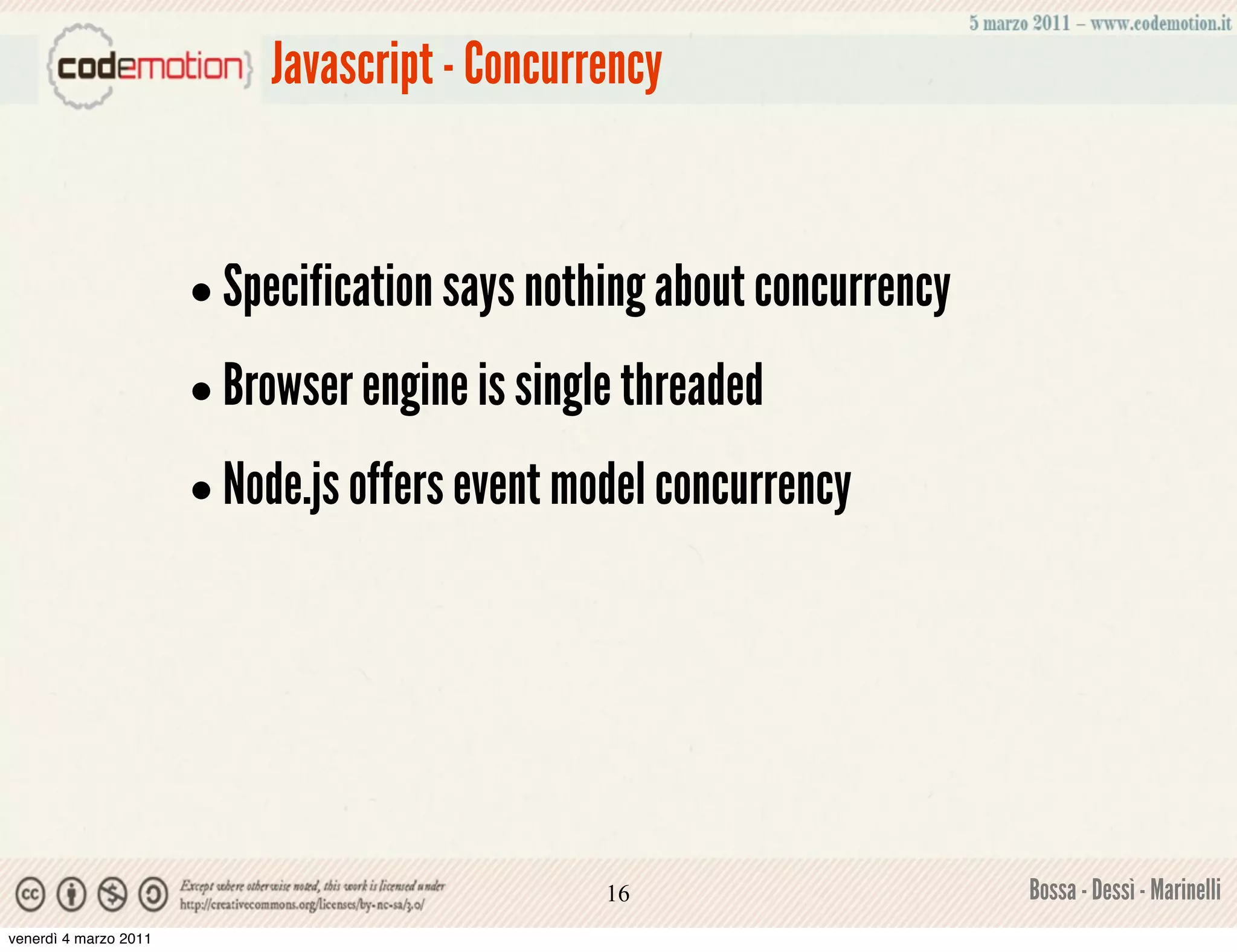 Javascript - Concurrency



                       • Specification says nothing about concurrency
                       • Browser engine is single threaded
                       • Node.js offers event model concurrency




                                                16                      Bossa - Dessì - Marinelli
venerdì 4 marzo 2011
 