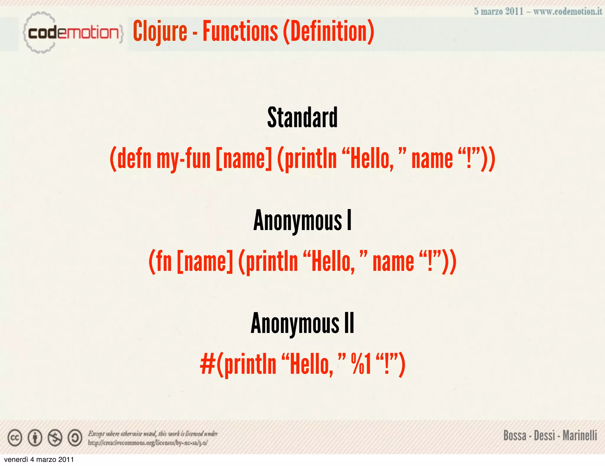 Clojure - Functions (Definition)


                                         Standard
                       (defn my-fun [name] (println “Hello, ” name “!”))

                                        Anonymous I
                           (fn [name] (println “Hello, ” name “!”))

                                        Anonymous II
                                  #(println “Hello, ” %1 “!”)

                                                                           Bossa - Dessì - Marinelli
venerdì 4 marzo 2011
 
