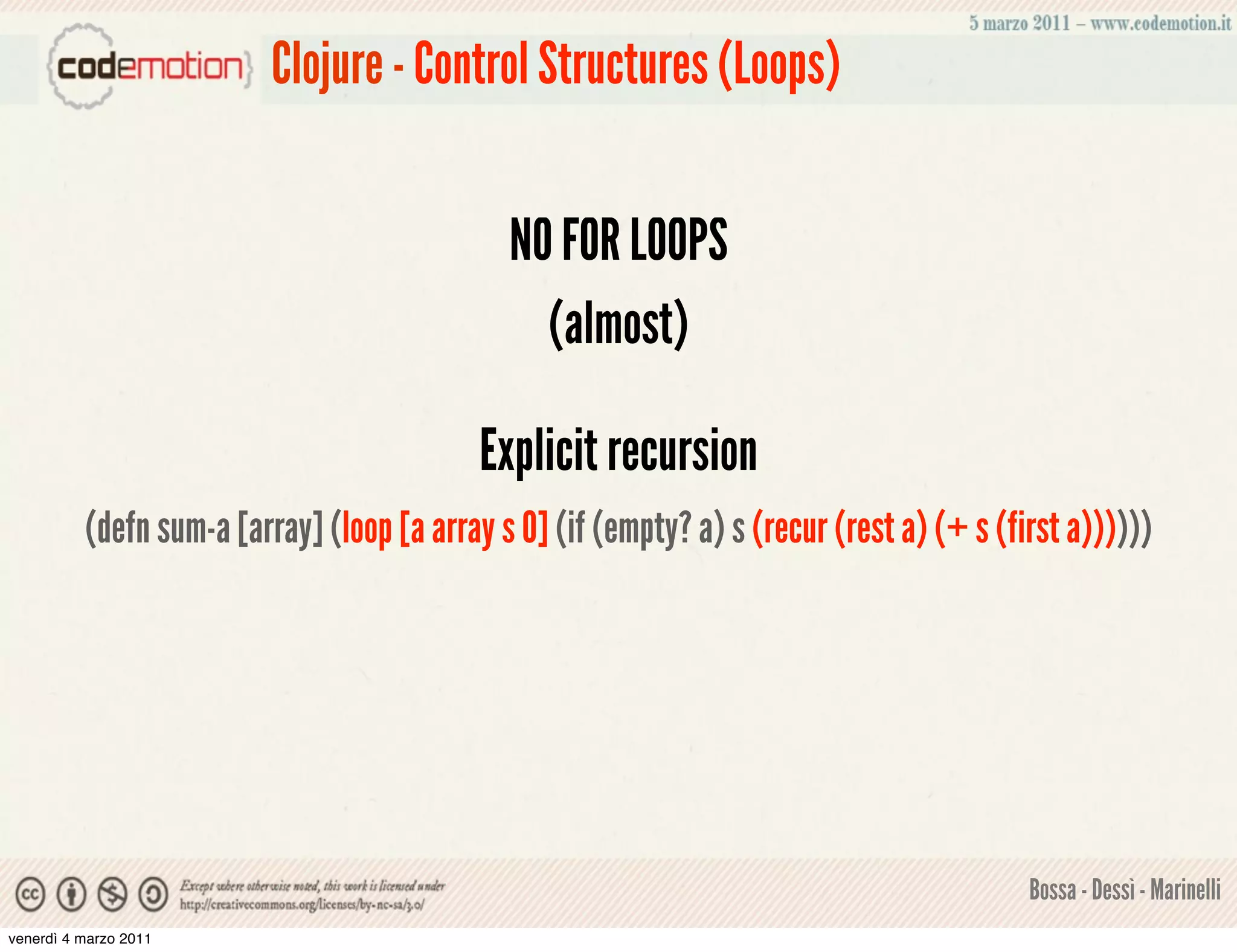 Clojure - Control Structures (Loops)


                                              NO FOR LOOPS
                                                (almost)

                                            Explicit recursion
          (defn sum-a [array] (loop [a array s 0] (if (empty? a) s (recur (rest a) (+ s (first a))))))




                                                                                           Bossa - Dessì - Marinelli
venerdì 4 marzo 2011
 