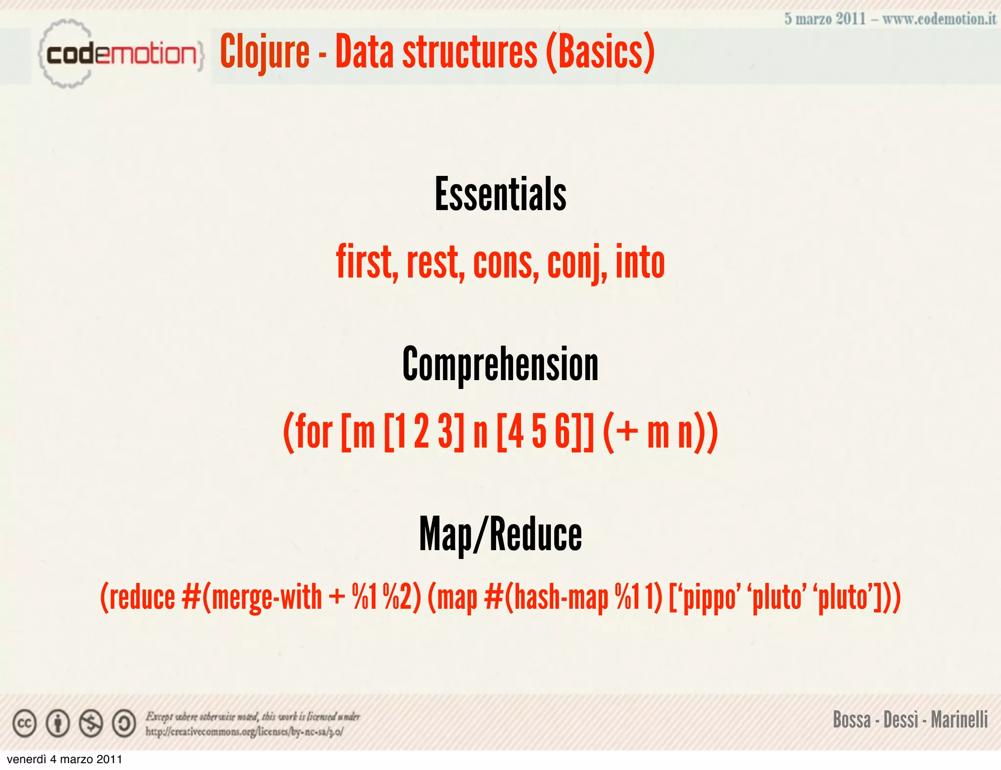 Clojure - Data structures (Basics)


                                               Essentials
                                      first, rest, cons, conj, into

                                          Comprehension
                                (for [m [1 2 3] n [4 5 6]] (+ m n))

                                              Map/Reduce
               (reduce #(merge-with + %1 %2) (map #(hash-map %1 1) [‘pippo’ ‘pluto’ ‘pluto’]))


                                                                                       Bossa - Dessì - Marinelli
venerdì 4 marzo 2011
 
