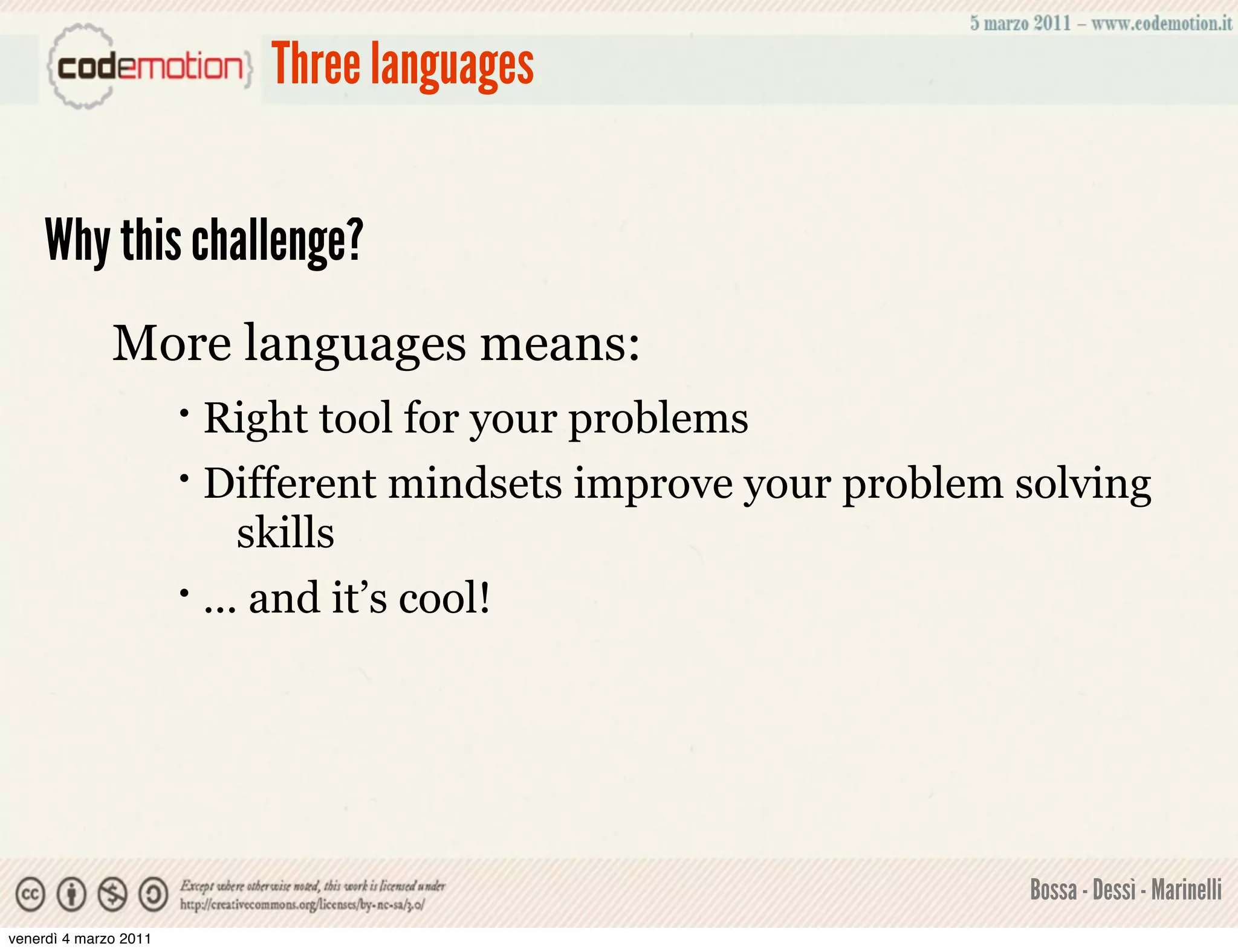 Three languages


    Why this challenge?
              More languages means:
                       • Right tool for your problems
                       • Different mindsets improve your problem solving
                            skills
                       • ... and it’s cool!




                                                                 Bossa - Dessì - Marinelli
venerdì 4 marzo 2011
 