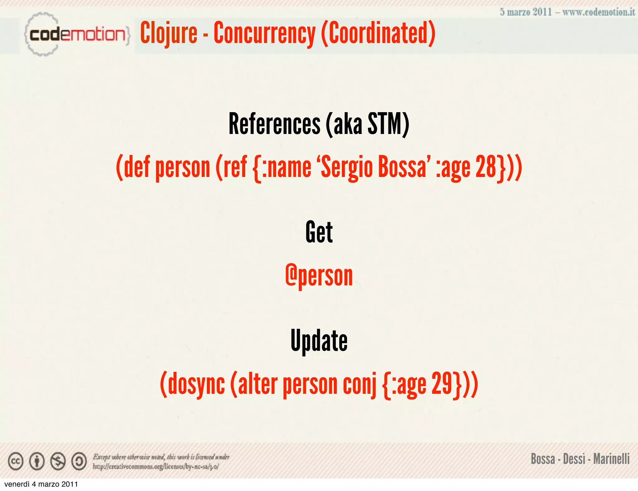 Clojure - Concurrency (Coordinated)


                                     References (aka STM)
                       (def person (ref {:name ‘Sergio Bossa’ :age 28}))

                                             Get
                                           @person

                                            Update
                            (dosync (alter person conj {:age 29}))

                                                                           Bossa - Dessì - Marinelli
venerdì 4 marzo 2011
 