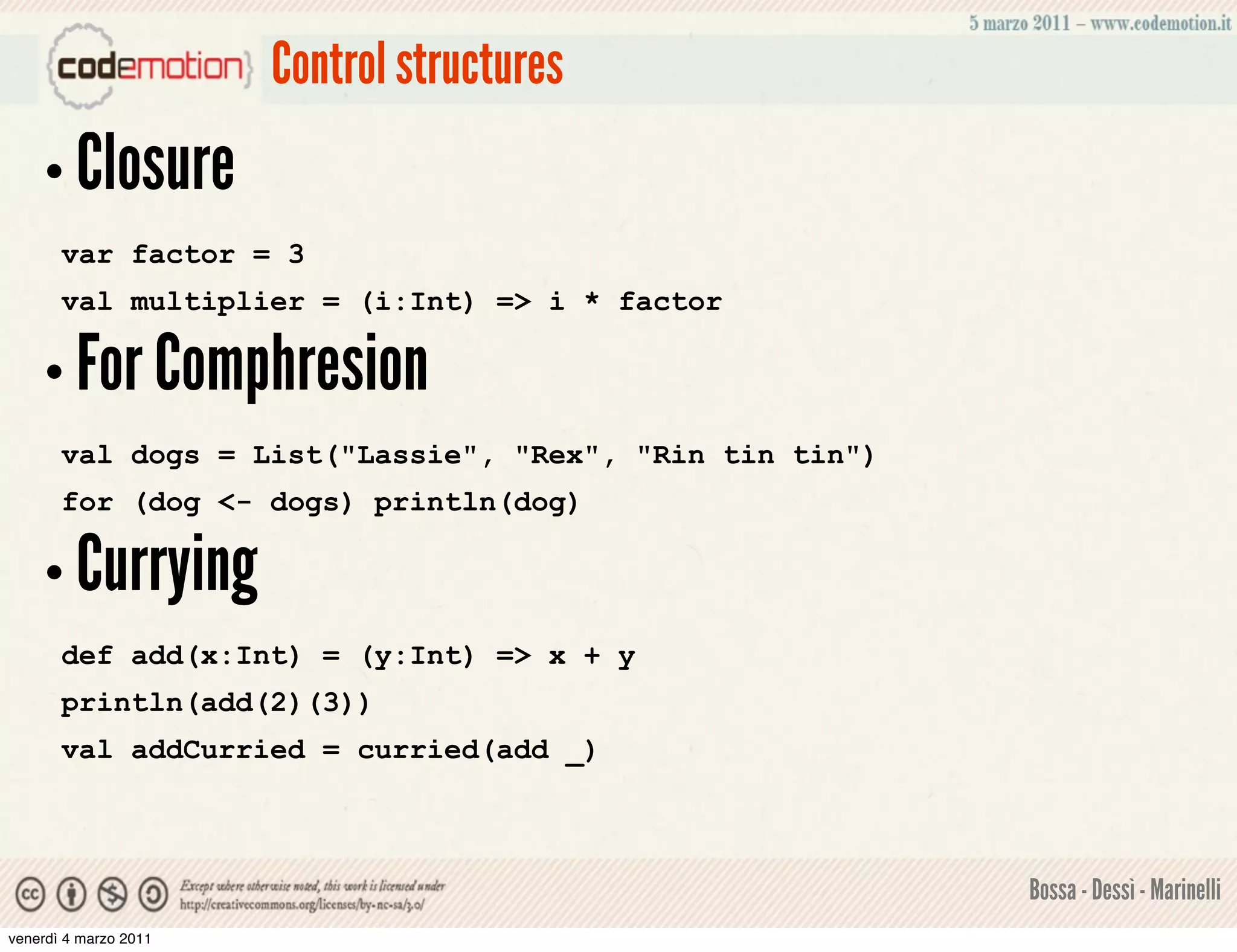 Control structures
    • Closure
       var factor = 3
       val multiplier = (i:Int) => i * factor

    • For Comphresion
       val dogs = List("Lassie", "Rex", "Rin tin tin")
       for (dog <- dogs) println(dog)

    • Currying
       def add(x:Int) = (y:Int) => x + y
       println(add(2)(3))
       val addCurried = curried(add _)



                                                         Bossa - Dessì - Marinelli
venerdì 4 marzo 2011
 