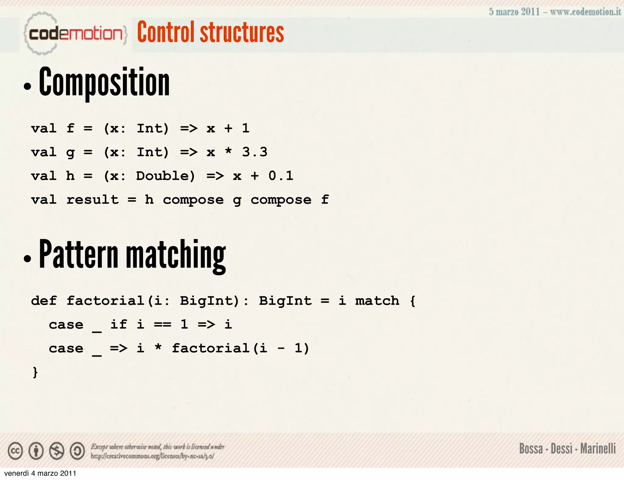 Control structures
    • Composition
       val f = (x: Int) => x + 1
       val g = (x: Int) => x * 3.3
       val h = (x: Double) => x + 0.1
       val result = h compose g compose f



    • Pattern matching
       def factorial(i: BigInt): BigInt = i match {
            case _ if i == 1 => i
            case _ => i * factorial(i - 1)
       }




                                                      Bossa - Dessì - Marinelli
venerdì 4 marzo 2011
 