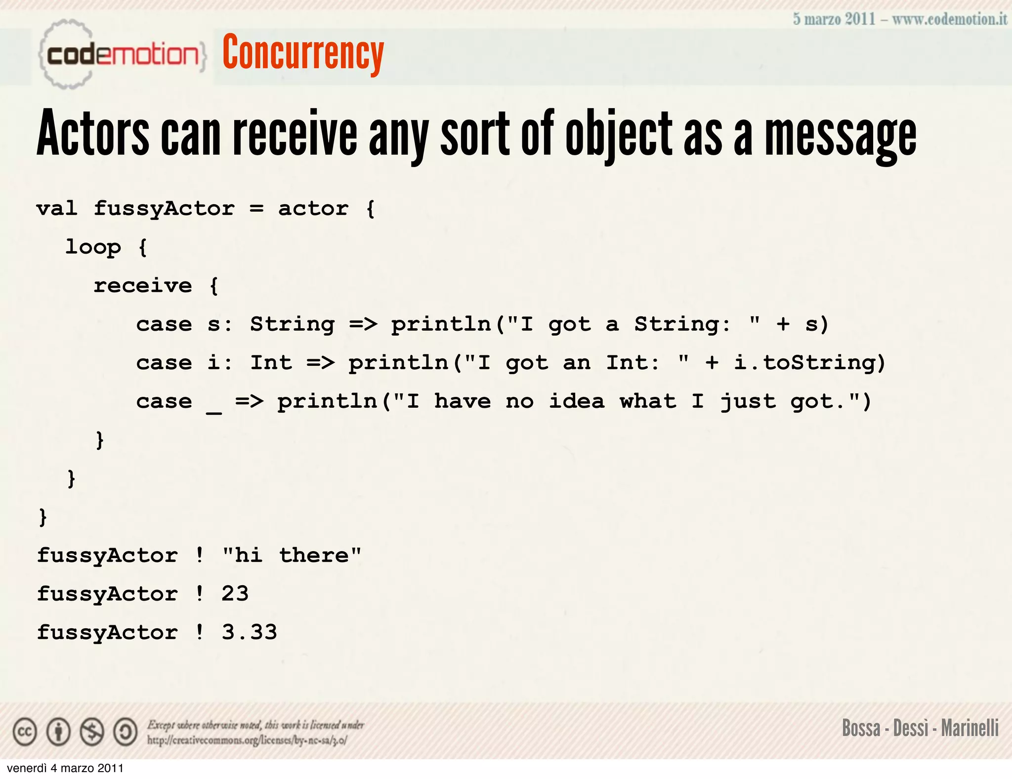 Concurrency
    Actors can receive any sort of object as a message
    val fussyActor = actor {
         loop {
              receive {
                       case s: String => println("I got a String: " + s)
                       case i: Int => println("I got an Int: " + i.toString)
                       case _ => println("I have no idea what I just got.")
              }
         }
    }
    fussyActor ! "hi there"
    fussyActor ! 23
    fussyActor ! 3.33



                                                                           Bossa - Dessì - Marinelli
venerdì 4 marzo 2011
 