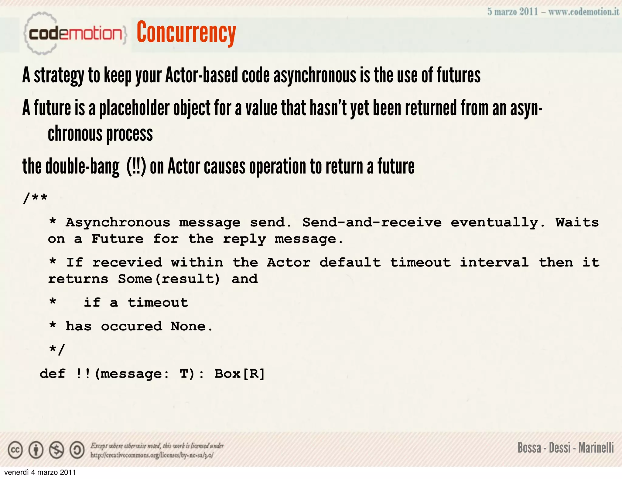 Concurrency
    A strategy to keep your Actor-based code asynchronous is the use of futures
    A future is a placeholder object for a value that hasn’t yet been returned from an asyn-
        chronous process
    the double-bang (!!) on Actor causes operation to return a future
    /**
            * Asynchronous message send. Send-and-receive eventually. Waits
            on a Future for the reply message.
            * If recevied within the Actor default timeout interval then it
            returns Some(result) and
            *          if a timeout
            * has occured None.
            */
         def !!(message: T): Box[R]




                                                                                       Bossa - Dessì - Marinelli
venerdì 4 marzo 2011
 