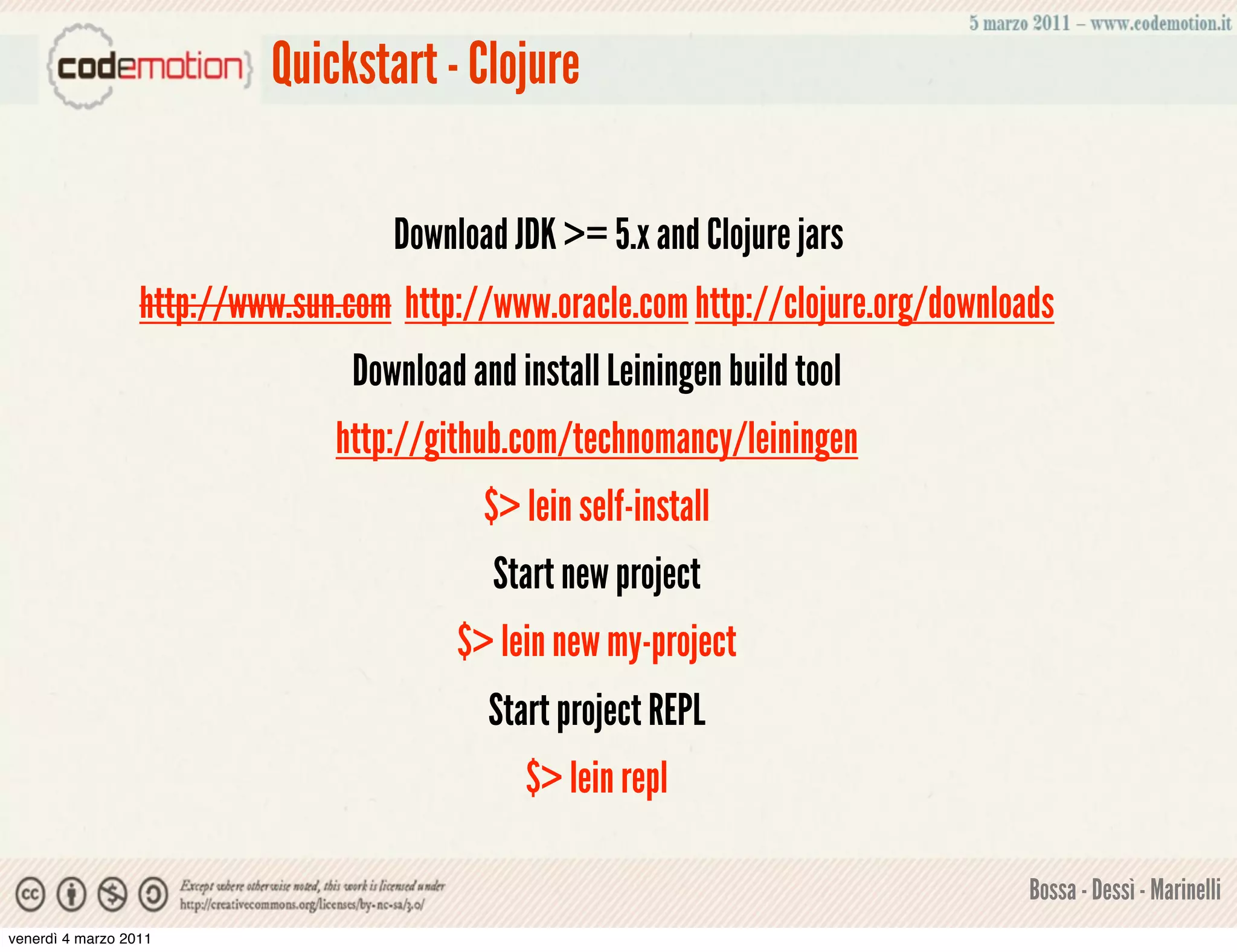 Quickstart - Clojure

                                     Download JDK >= 5.x and Clojure jars
                  http://www.sun.com http://www.oracle.com http://clojure.org/downloads
                                  Download and install Leiningen build tool
                                http://github.com/technomancy/leiningen
                                             $> lein self-install
                                             Start new project
                                          $> lein new my-project
                                             Start project REPL
                                                $> lein repl

                                                                                     Bossa - Dessì - Marinelli
venerdì 4 marzo 2011
 