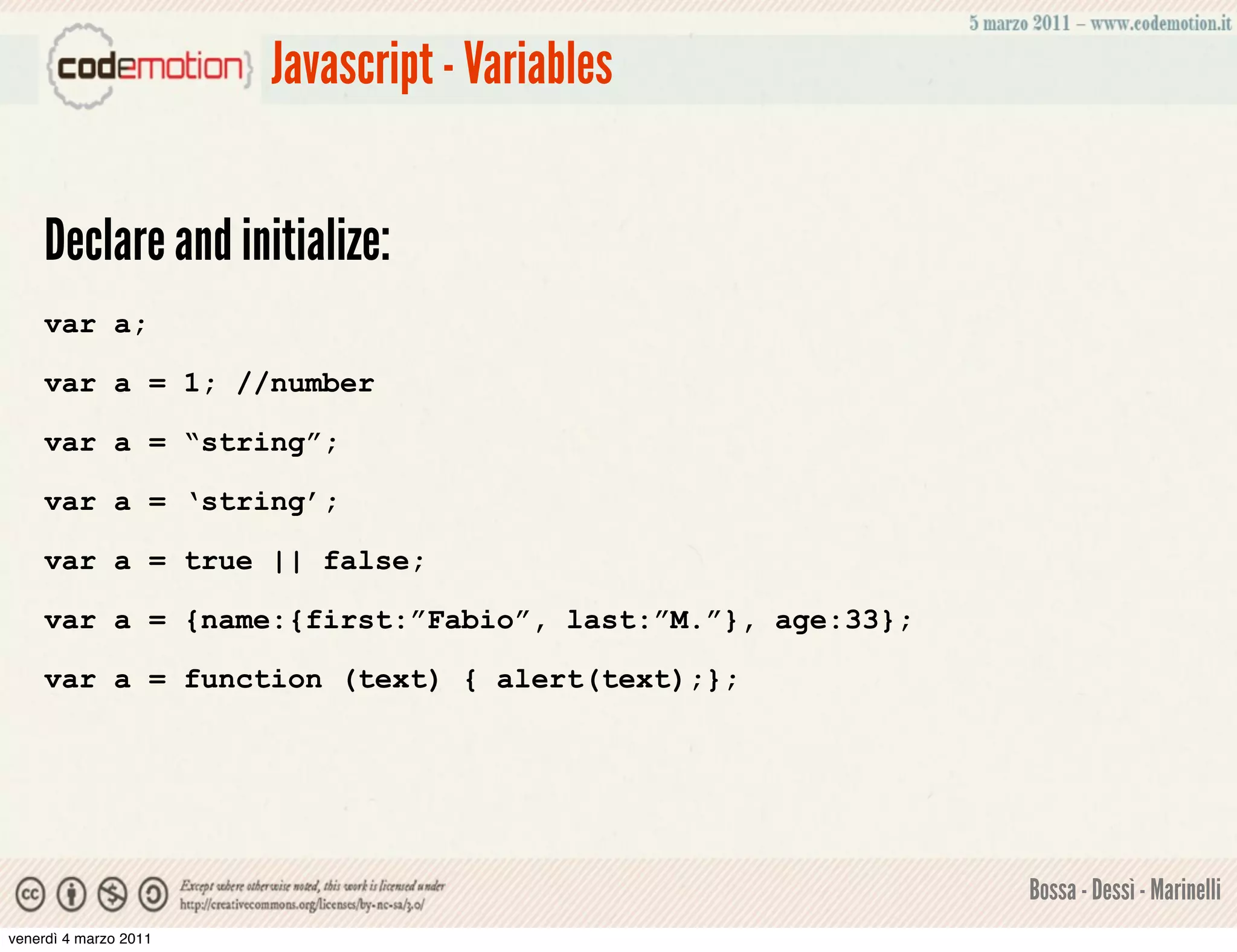 Javascript - Variables


    Declare and initialize:
    var a;

    var a = 1; //number

    var a = “string”;

    var a = ‘string’;

    var a = true || false;

    var a = {name:{first:”Fabio”, last:”M.”}, age:33};

    var a = function (text) { alert(text);};




                                                         Bossa - Dessì - Marinelli
venerdì 4 marzo 2011
 