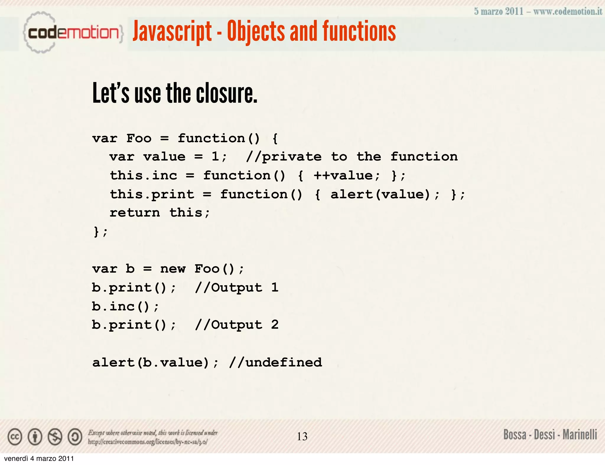 Javascript - Objects and functions

                       Let’s use the closure.
                       var Foo = function() {
                          var value = 1; //private to the function
                          this.inc = function() { ++value; };
                          this.print = function() { alert(value); };
                          return this;
                       };

                       var b = new Foo();
                       b.print(); //Output 1
                       b.inc();
                       b.print(); //Output 2

                       alert(b.value); //undefined




                                                 13                    Bossa - Dessì - Marinelli
venerdì 4 marzo 2011
 