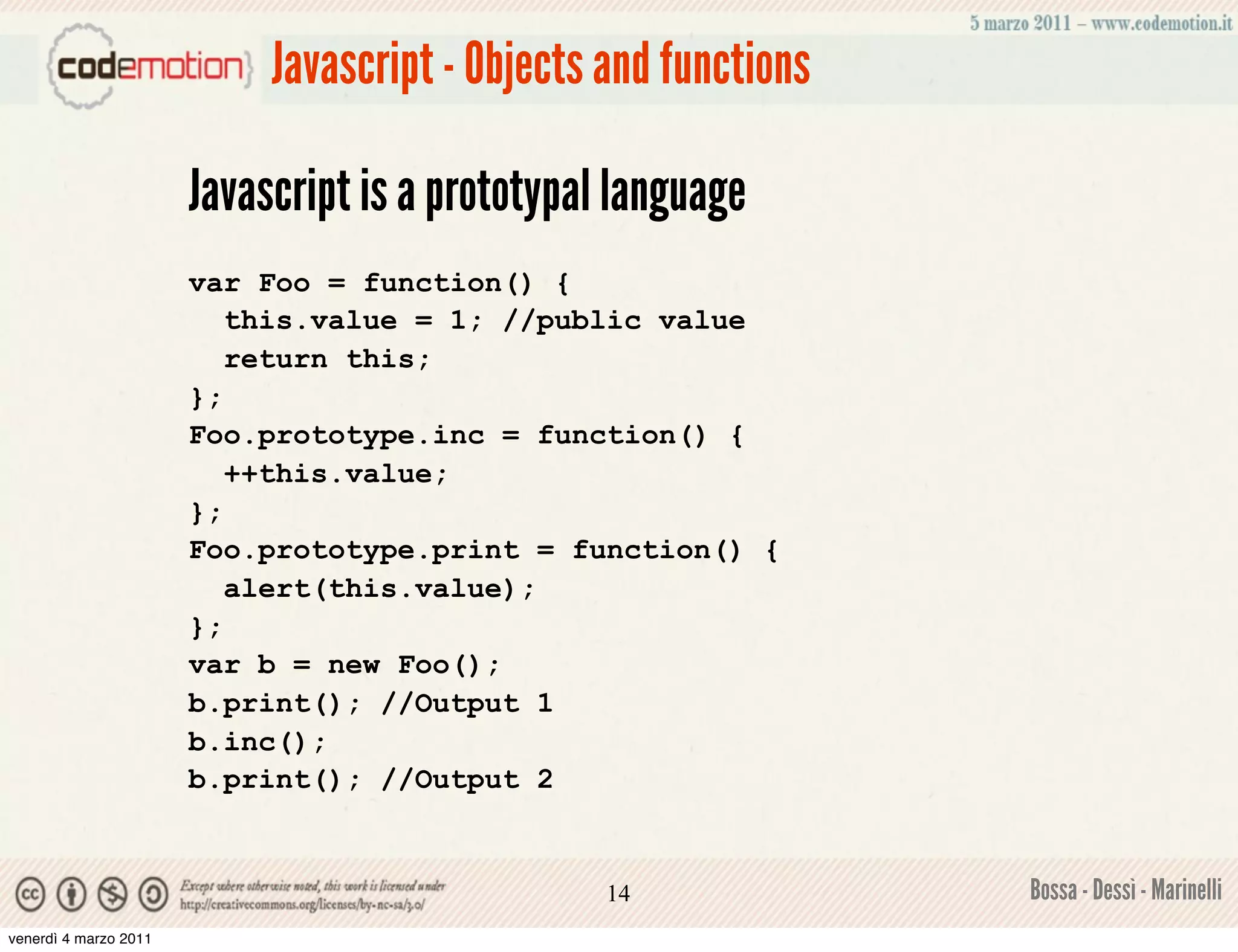 Javascript - Objects and functions

                       Javascript is a prototypal language
                       var Foo = function() {
                          this.value = 1; //public value
                          return this;
                       };
                       Foo.prototype.inc = function() {
                          ++this.value;
                       };
                       Foo.prototype.print = function() {
                          alert(this.value);
                       };
                       var b = new Foo();
                       b.print(); //Output 1
                       b.inc();
                       b.print(); //Output 2


                                                 14              Bossa - Dessì - Marinelli
venerdì 4 marzo 2011
 
