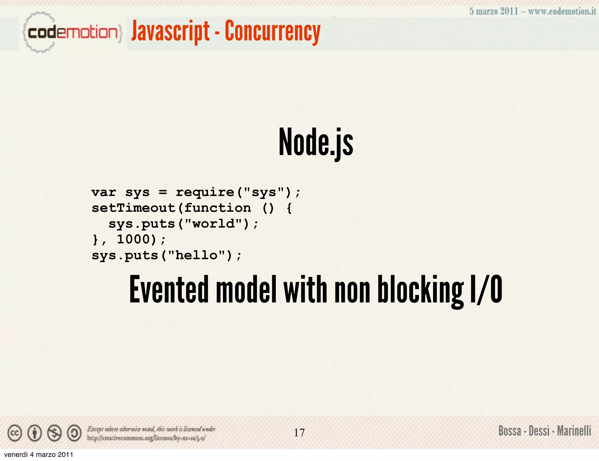 Javascript - Concurrency



                                             Node.js
                       var sys = require("sys");
                       setTimeout(function () {
                         sys.puts("world");
                       }, 1000);
                       sys.puts("hello");


                           Evented model with non blocking I/O


                                               17            Bossa - Dessì - Marinelli
venerdì 4 marzo 2011
 