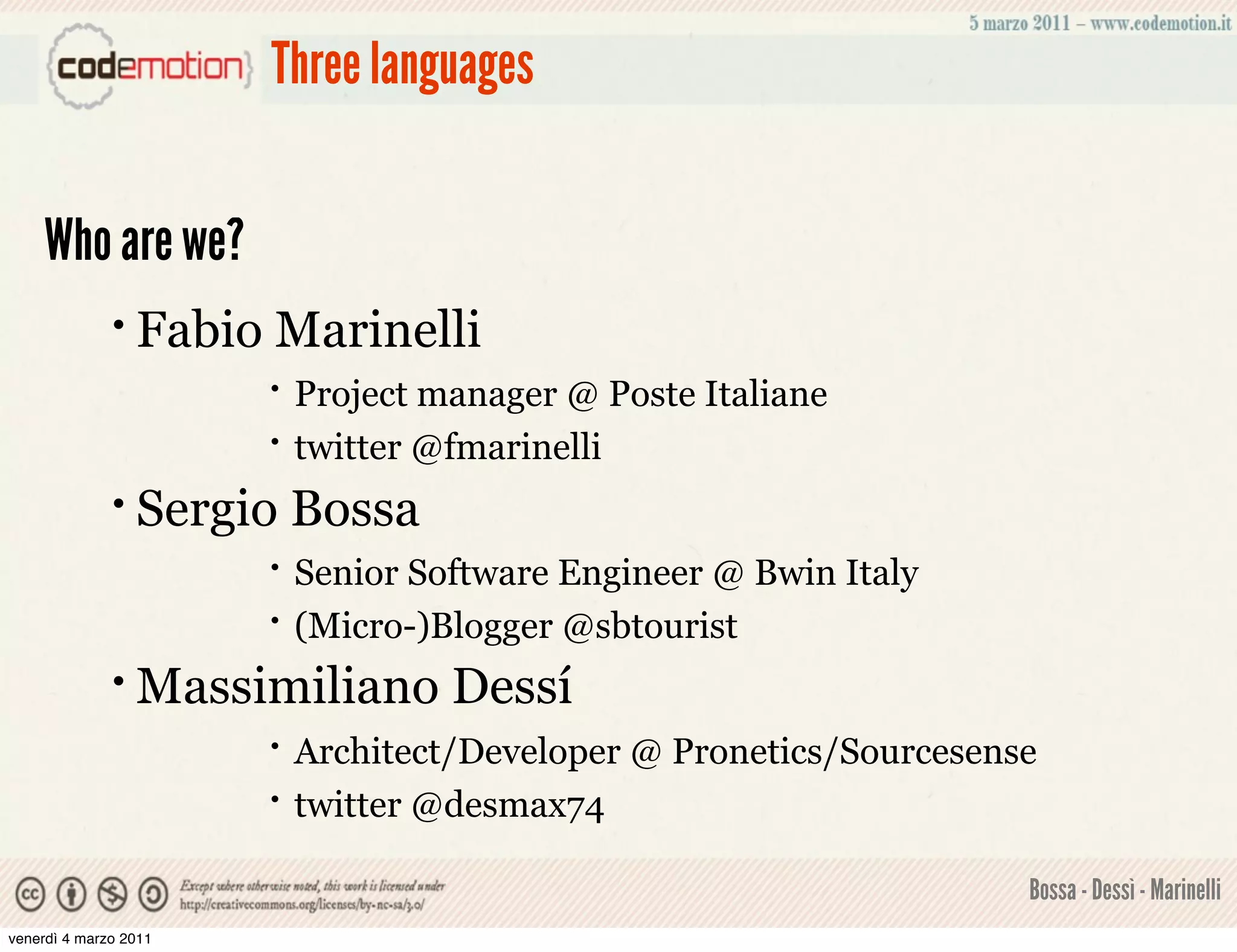 Three languages


    Who are we?
              • Fabio   Marinelli
                        •   Project manager @ Poste Italiane
                        •   twitter @fmarinelli
              • Sergio      Bossa
                        •   Senior Software Engineer @ Bwin Italy
                        •   (Micro-)Blogger @sbtourist
              • Massimiliano         Dessí
                        •   Architect/Developer @ Pronetics/Sourcesense
                        •   twitter @desmax74

                                                                      Bossa - Dessì - Marinelli
venerdì 4 marzo 2011
 