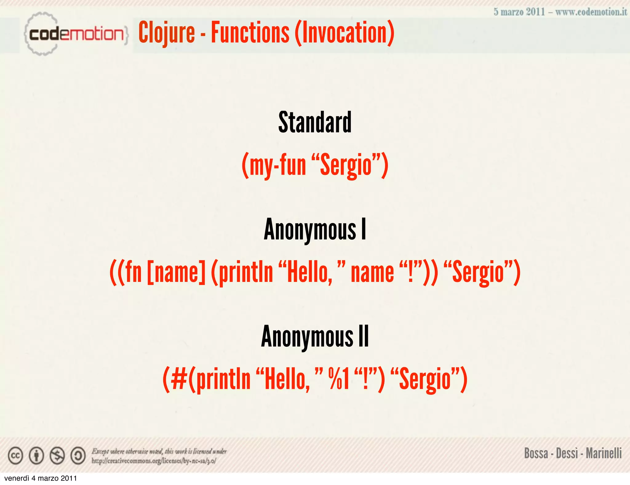 Clojure - Functions (Invocation)


                                           Standard
                                       (my-fun “Sergio”)

                                          Anonymous I
                       ((fn [name] (println “Hello, ” name “!”)) “Sergio”)

                                         Anonymous II
                             (#(println “Hello, ” %1 “!”) “Sergio”)

                                                                             Bossa - Dessì - Marinelli
venerdì 4 marzo 2011
 