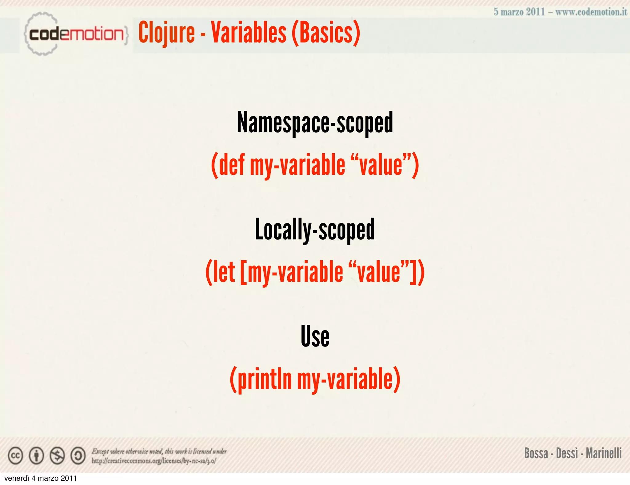 Clojure - Variables (Basics)


                                   Namespace-scoped
                                (def my-variable “value”)

                                     Locally-scoped
                               (let [my-variable “value”])

                                           Use
                                  (println my-variable)

                                                             Bossa - Dessì - Marinelli
venerdì 4 marzo 2011
 