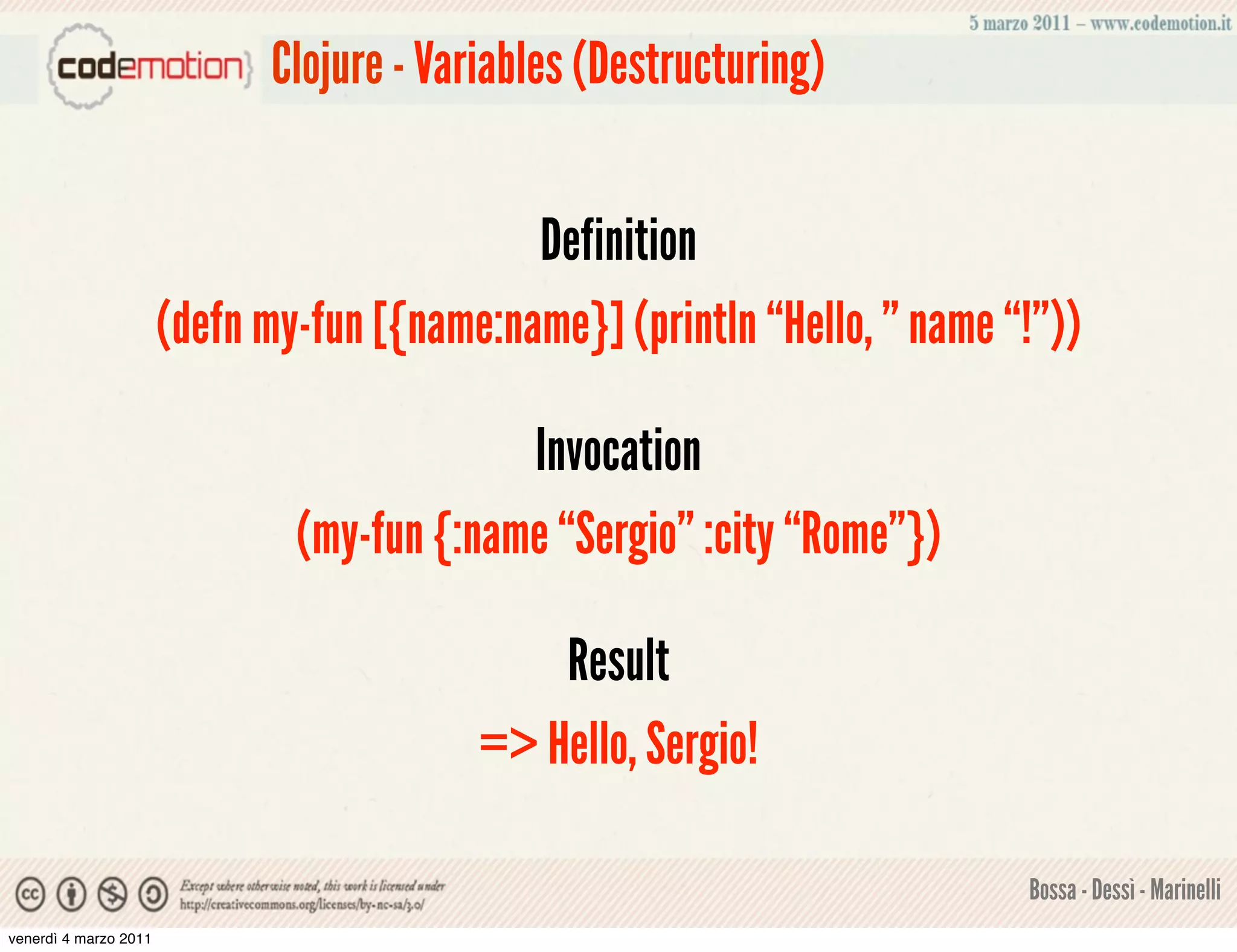 Clojure - Variables (Destructuring)


                                             Definition
                       (defn my-fun [{name:name}] (println “Hello, ” name “!”))

                                            Invocation
                               (my-fun {:name “Sergio” :city “Rome”})

                                              Result
                                          => Hello, Sergio!

                                                                           Bossa - Dessì - Marinelli
venerdì 4 marzo 2011
 