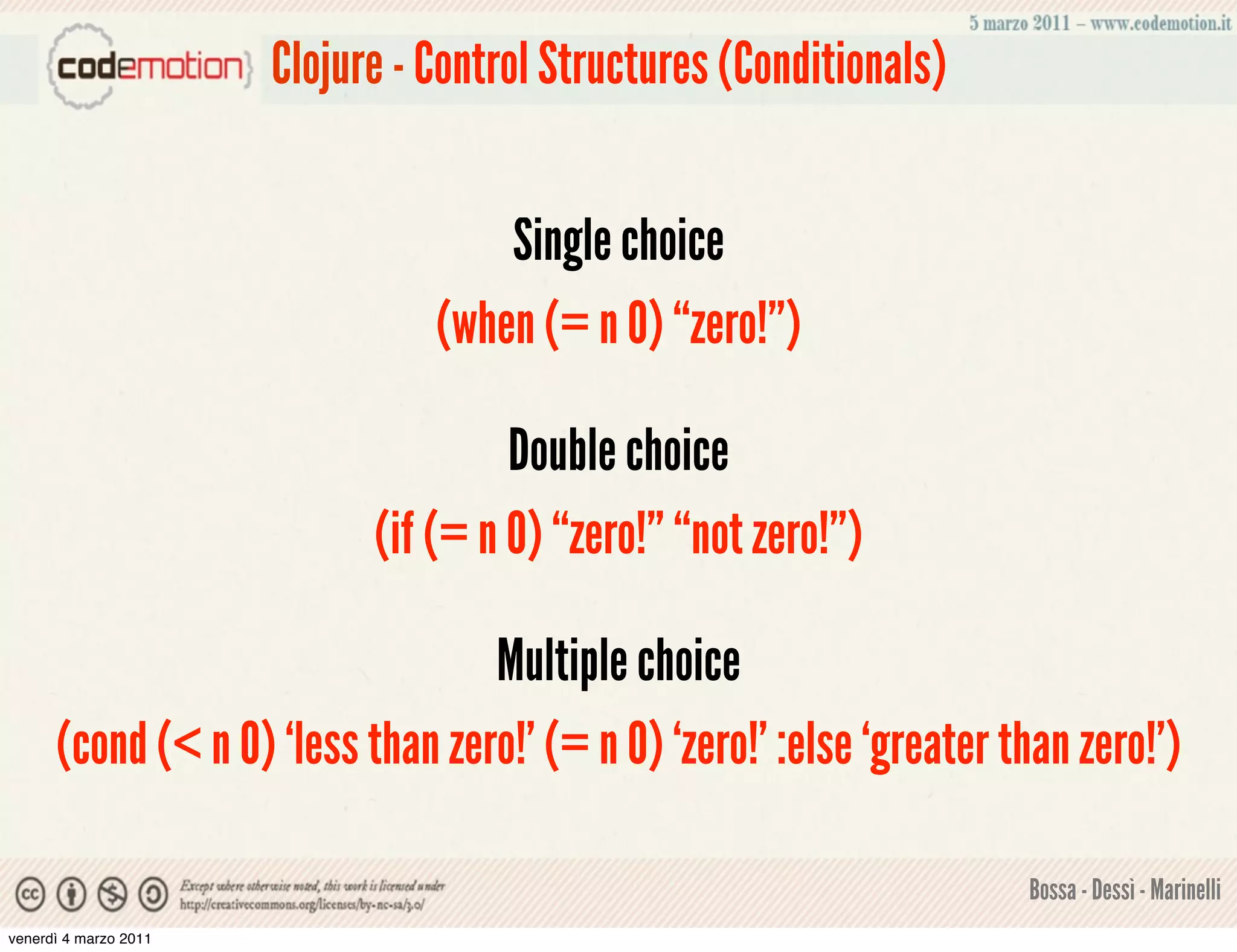 Clojure - Control Structures (Conditionals)


                                     Single choice
                                 (when (= n 0) “zero!”)

                                      Double choice
                             (if (= n 0) “zero!” “not zero!”)

                                  Multiple choice
      (cond (< n 0) ‘less than zero!’ (= n 0) ‘zero!’ :else ‘greater than zero!’)

                                                                      Bossa - Dessì - Marinelli
venerdì 4 marzo 2011
 