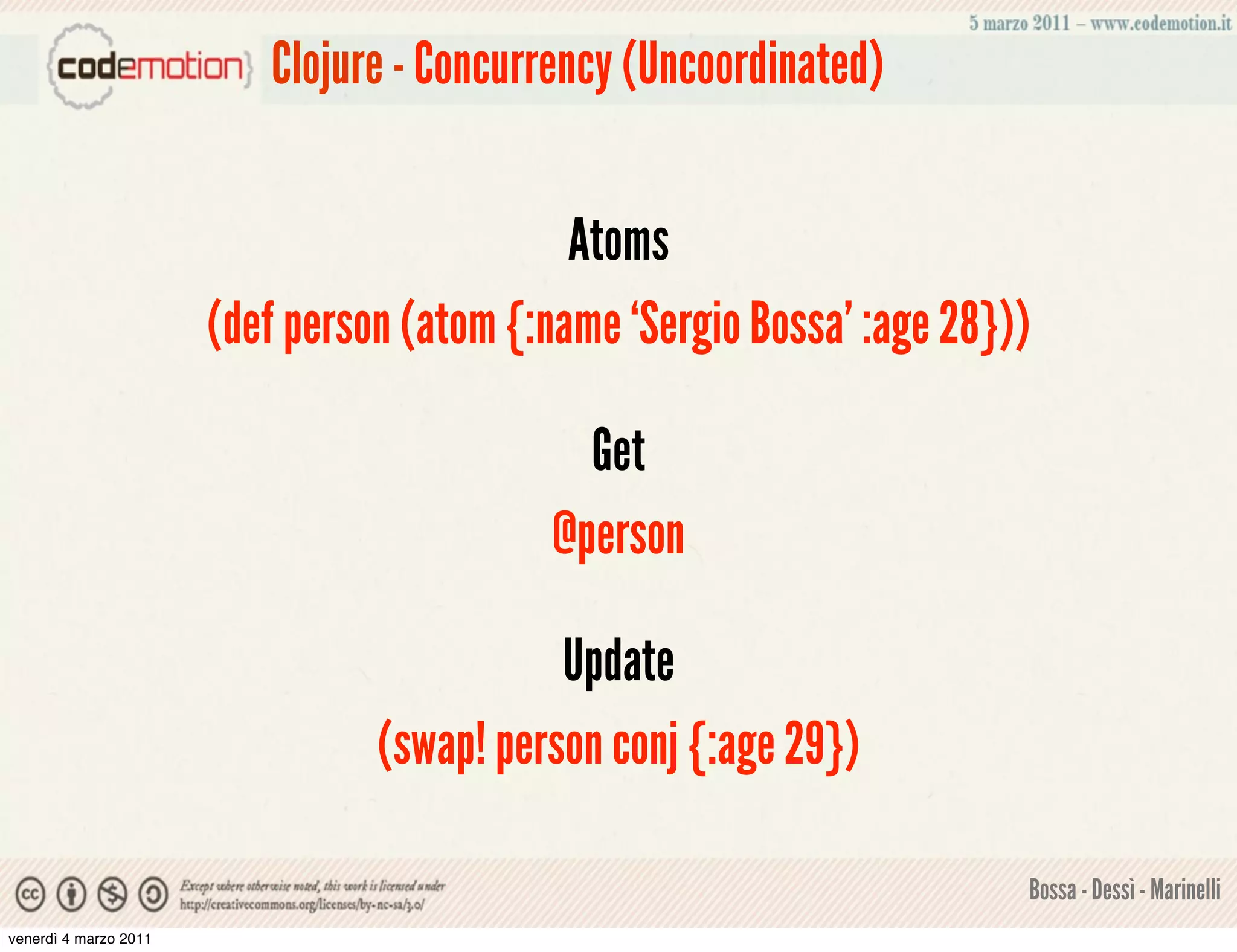 Clojure - Concurrency (Uncoordinated)


                                             Atoms
                       (def person (atom {:name ‘Sergio Bossa’ :age 28}))

                                             Get
                                           @person

                                            Update
                                 (swap! person conj {:age 29})

                                                                        Bossa - Dessì - Marinelli
venerdì 4 marzo 2011
 