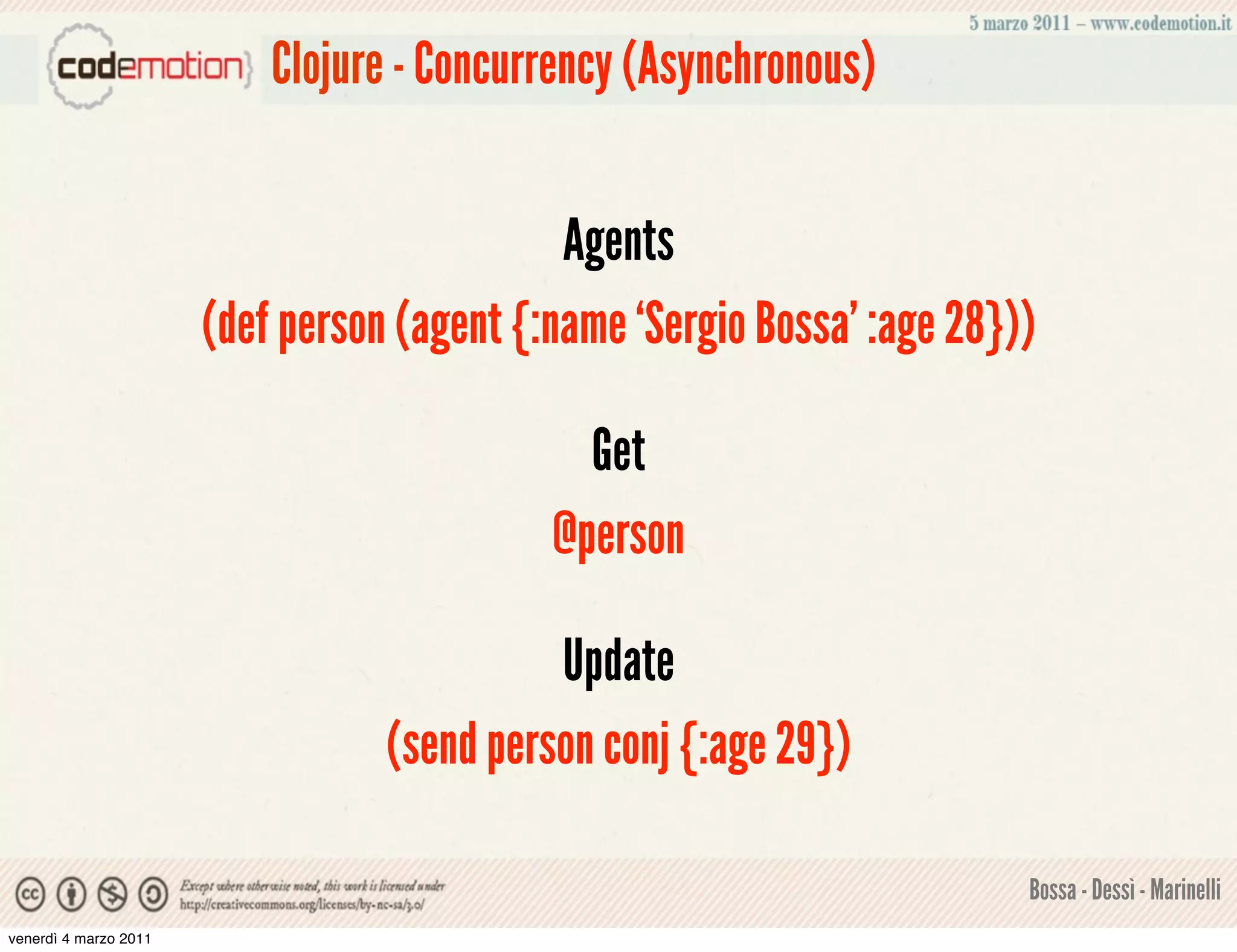 Clojure - Concurrency (Asynchronous)


                                             Agents
                       (def person (agent {:name ‘Sergio Bossa’ :age 28}))

                                              Get
                                            @person

                                            Update
                                  (send person conj {:age 29})

                                                                         Bossa - Dessì - Marinelli
venerdì 4 marzo 2011
 