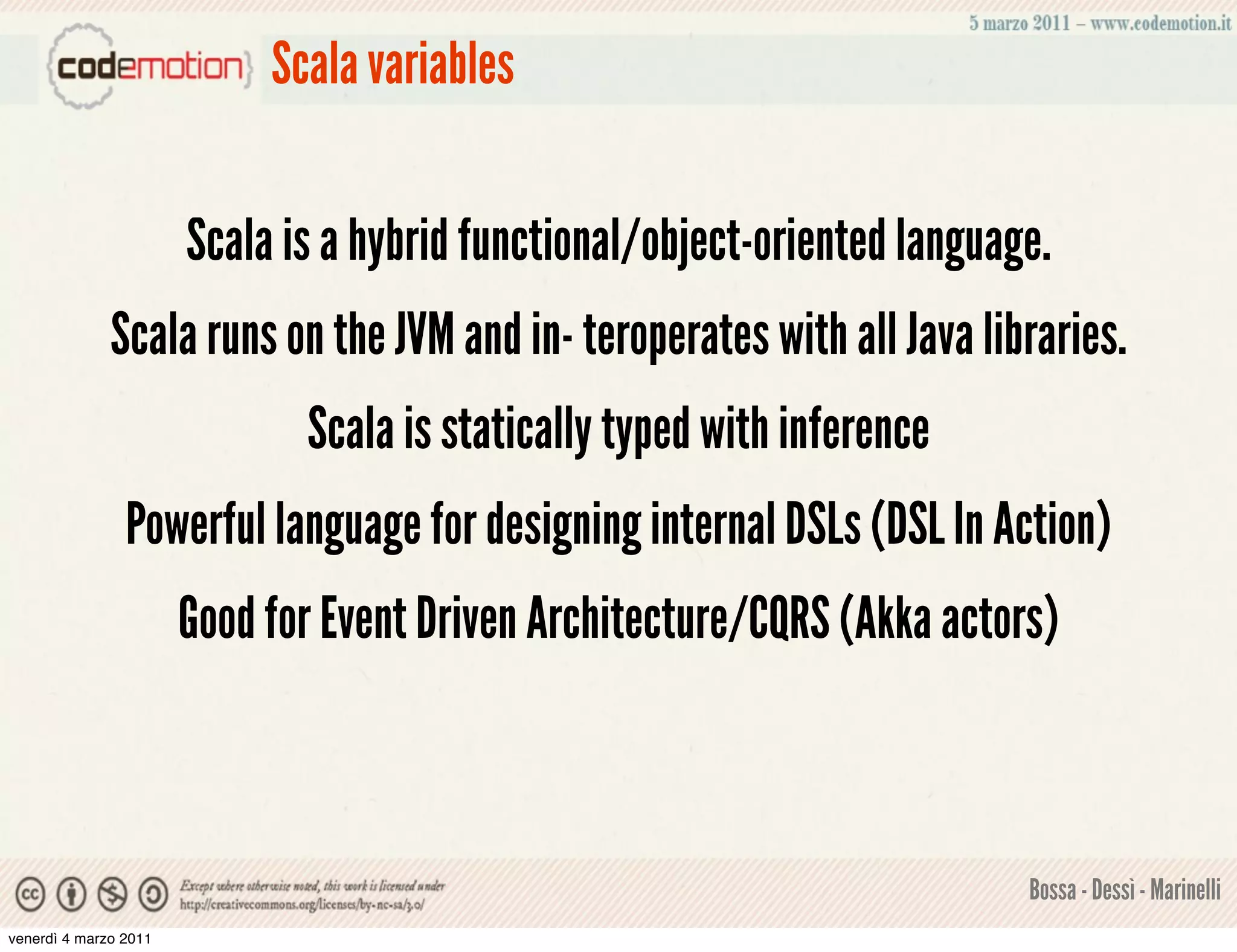 Scala variables


                       Scala is a hybrid functional/object-oriented language.
              Scala runs on the JVM and in- teroperates with all Java libraries.
                              Scala is statically typed with inference
                Powerful language for designing internal DSLs (DSL In Action)
                       Good for Event Driven Architecture/CQRS (Akka actors)



                                                                           Bossa - Dessì - Marinelli
venerdì 4 marzo 2011
 