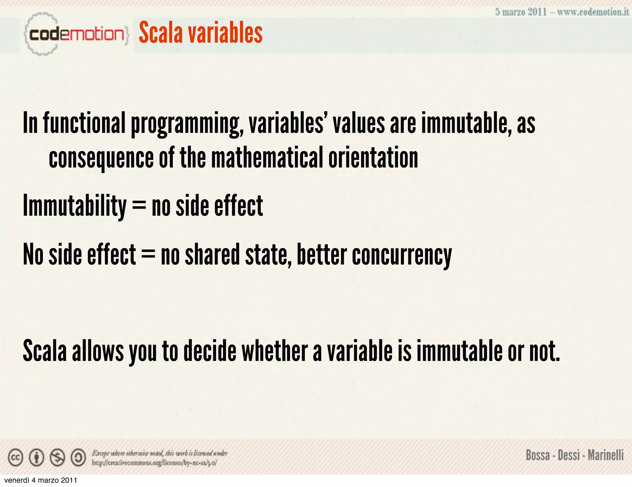 Scala variables


    In functional programming, variables' values are immutable, as
        consequence of the mathematical orientation
    Immutability = no side effect
    No side effect = no shared state, better concurrency


    Scala allows you to decide whether a variable is immutable or not.


                                                                 Bossa - Dessì - Marinelli
venerdì 4 marzo 2011
 