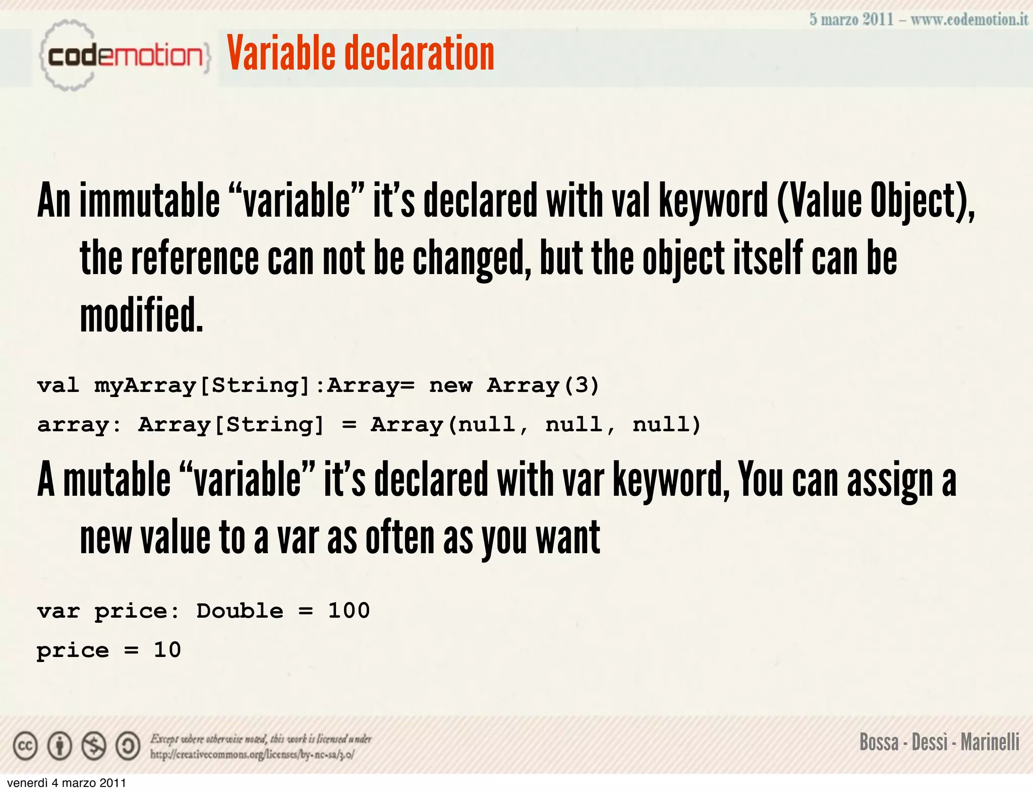 Variable declaration


    An immutable “variable” it's declared with val keyword (Value Object),
       the reference can not be changed, but the object itself can be
       modified.
    val myArray[String]:Array= new Array(3)
    array: Array[String] = Array(null, null, null)

    A mutable “variable” it's declared with var keyword, You can assign a
       new value to a var as often as you want
    var price: Double = 100
    price = 10


                                                                 Bossa - Dessì - Marinelli
venerdì 4 marzo 2011
 