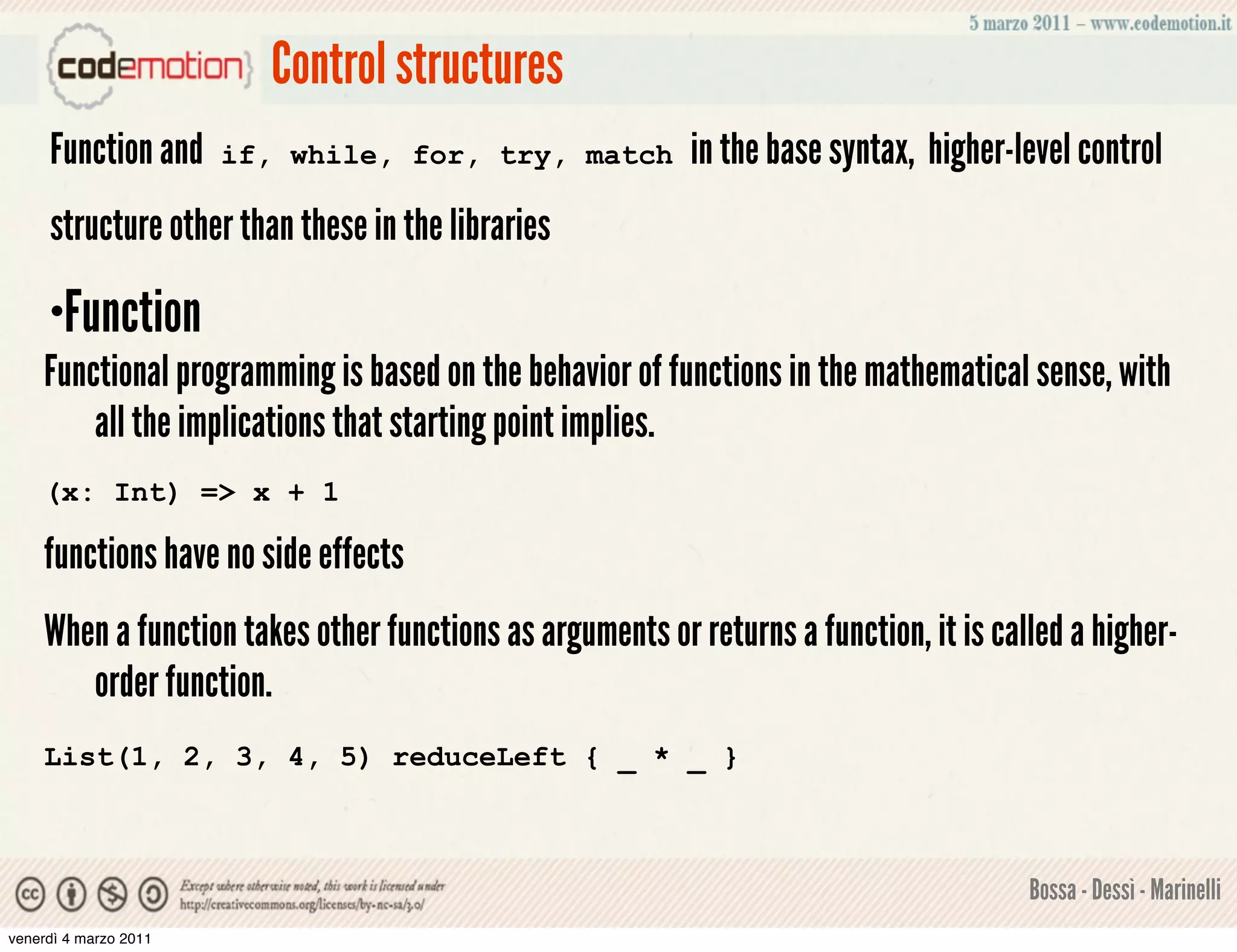 Control structures
     Function and      if, while, for, try, match         in the base syntax, higher-level control
     structure other than these in the libraries

    •Function
    Functional programming is based on the behavior of functions in the mathematical sense, with
        all the implications that starting point implies.
    (x: Int) => x + 1

    functions have no side effects
    When a function takes other functions as arguments or returns a function, it is called a higher-
       order function.
    List(1, 2, 3, 4, 5) reduceLeft { _ * _ }



                                                                                       Bossa - Dessì - Marinelli
venerdì 4 marzo 2011
 
