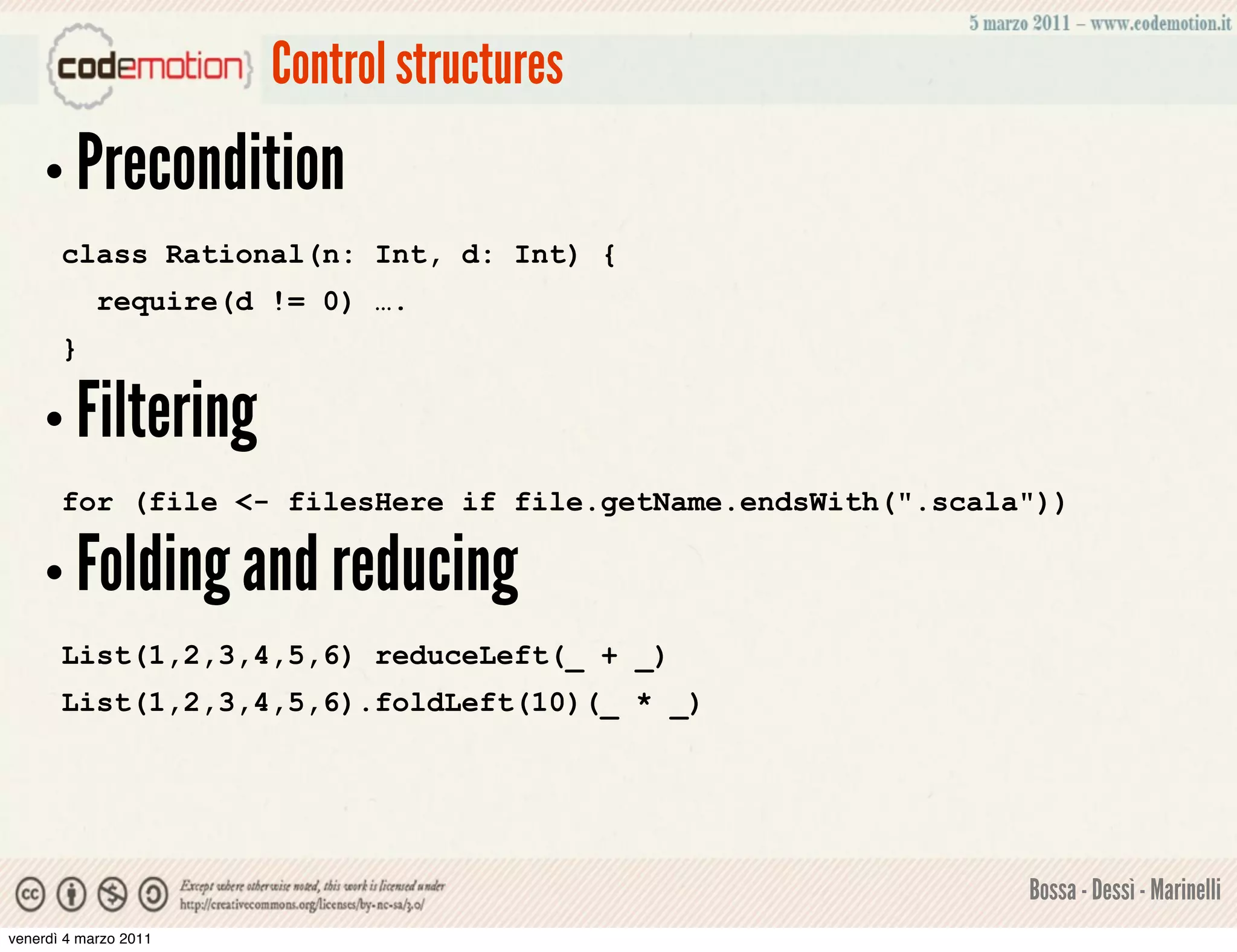 Control structures
    • Precondition
       class Rational(n: Int, d: Int) {
            require(d != 0) ….
       }

    • Filtering
       for (file <- filesHere if file.getName.endsWith(".scala"))

    • Folding and reducing
       List(1,2,3,4,5,6) reduceLeft(_ + _)
       List(1,2,3,4,5,6).foldLeft(10)(_ * _)




                                                              Bossa - Dessì - Marinelli
venerdì 4 marzo 2011
 