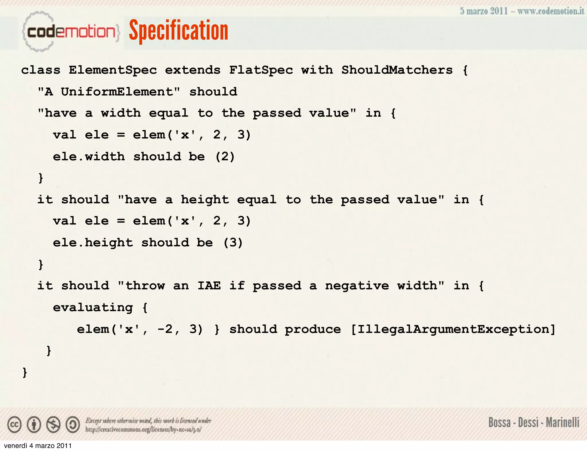Specification
    class ElementSpec extends FlatSpec with ShouldMatchers {
         "A UniformElement" should
         "have a width equal to the passed value" in {
                 val ele = elem('x', 2, 3)
                 ele.width should be (2)
         }
         it should "have a height equal to the passed value" in {
                 val ele = elem('x', 2, 3)
                 ele.height should be (3)
         }
         it should "throw an IAE if passed a negative width" in {
                 evaluating {
                       elem('x', -2, 3) } should produce [IllegalArgumentException]
             }
    }


                                                                          Bossa - Dessì - Marinelli
venerdì 4 marzo 2011
 