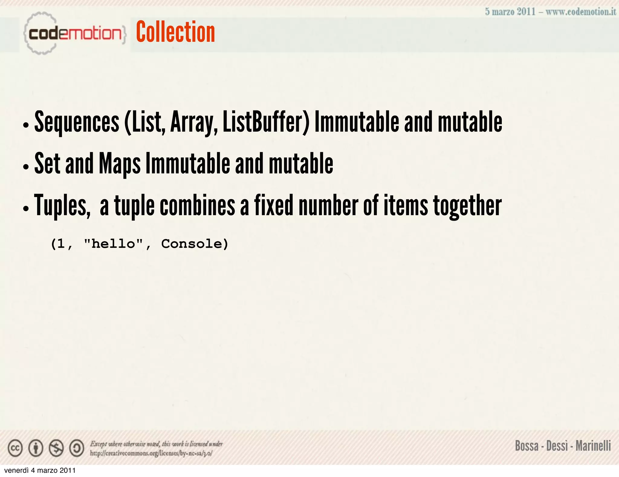 Collection


    • Sequences (List, Array, ListBuffer) Immutable and mutable
    • Set and Maps Immutable and mutable
    • Tuples,          a tuple combines a fixed number of items together
            (1, "hello", Console)




                                                                           Bossa - Dessì - Marinelli
venerdì 4 marzo 2011
 