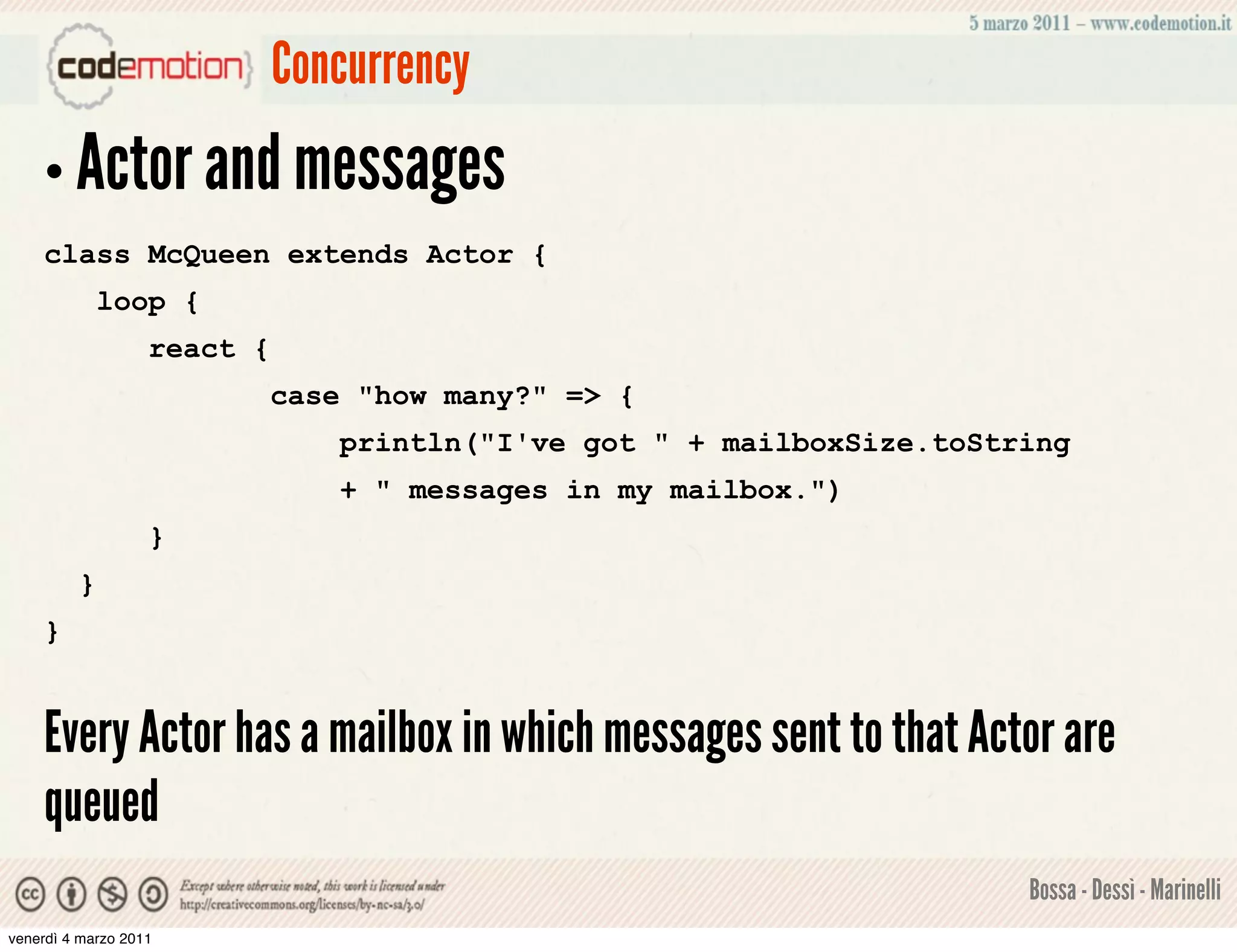 Concurrency
    • Actor and messages
    class McQueen extends Actor {
             loop {
                   react {
                             case "how many?" => {
                                 println("I've got " + mailboxSize.toString
                                 + " messages in my mailbox.")
                   }
         }
    }


    Every Actor has a mailbox in which messages sent to that Actor are
    queued
                                                                        Bossa - Dessì - Marinelli
venerdì 4 marzo 2011
 