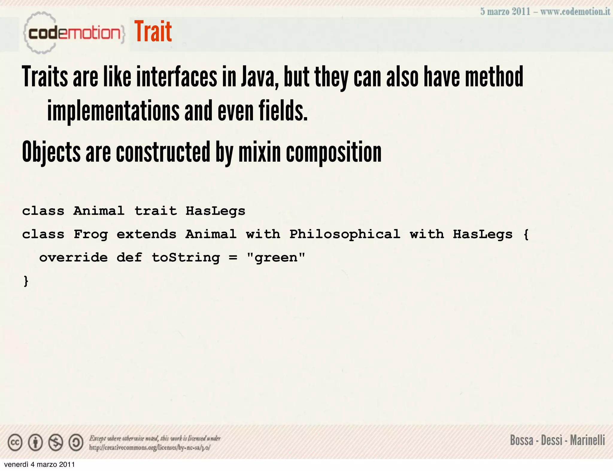 Trait
    Traits are like interfaces in Java, but they can also have method
       implementations and even fields.
    Objects are constructed by mixin composition
    class Animal trait HasLegs
    class Frog extends Animal with Philosophical with HasLegs {
         override def toString = "green"
    }




                                                                   Bossa - Dessì - Marinelli
venerdì 4 marzo 2011
 