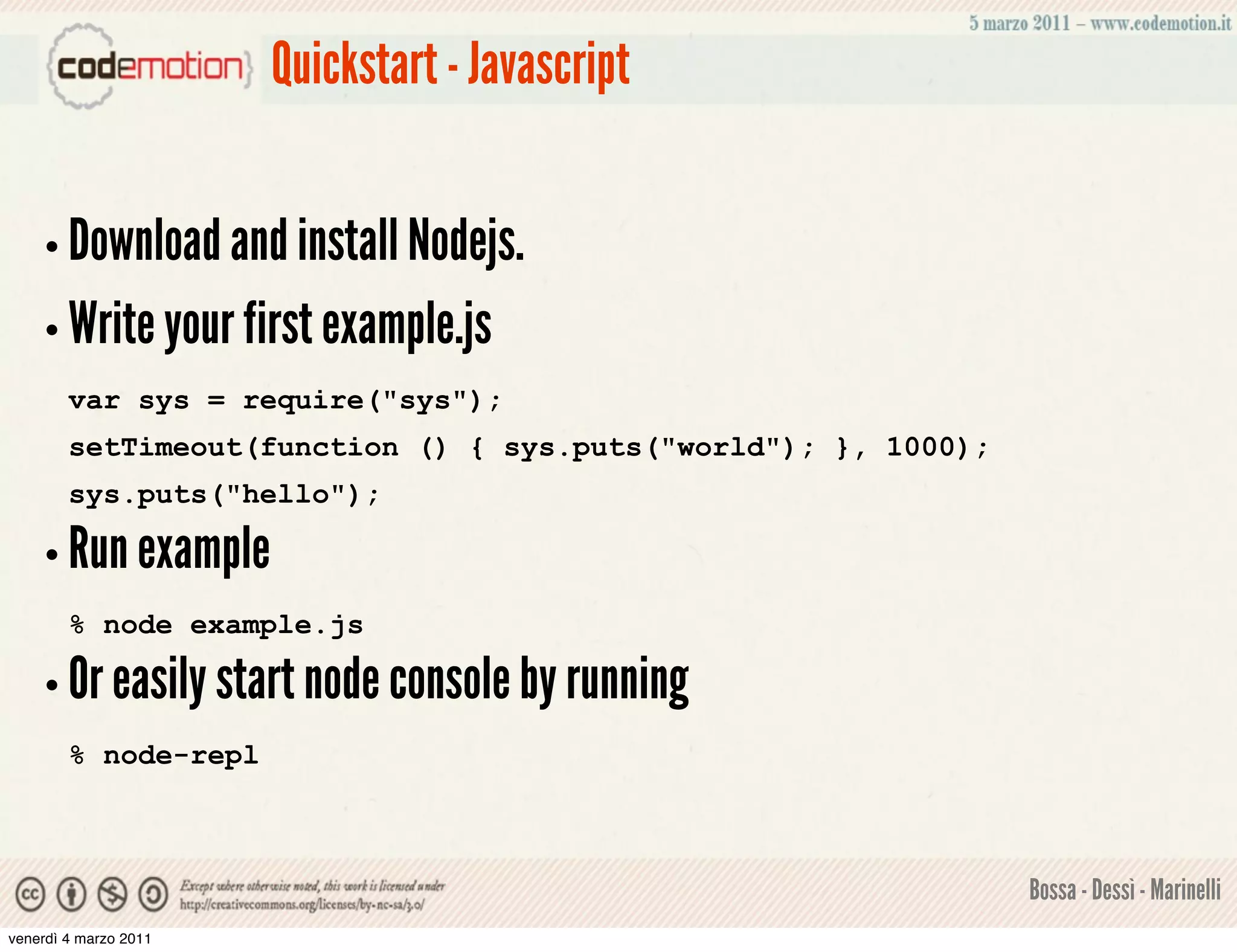 Quickstart - Javascript


    • Download and install Nodejs.
    • Write your first example.js
        var sys = require("sys");
        setTimeout(function () { sys.puts("world"); }, 1000);
        sys.puts("hello");

    • Run example
        % node example.js

    • Or easily start node console by running
        % node-repl



                                                                Bossa - Dessì - Marinelli
venerdì 4 marzo 2011
 
