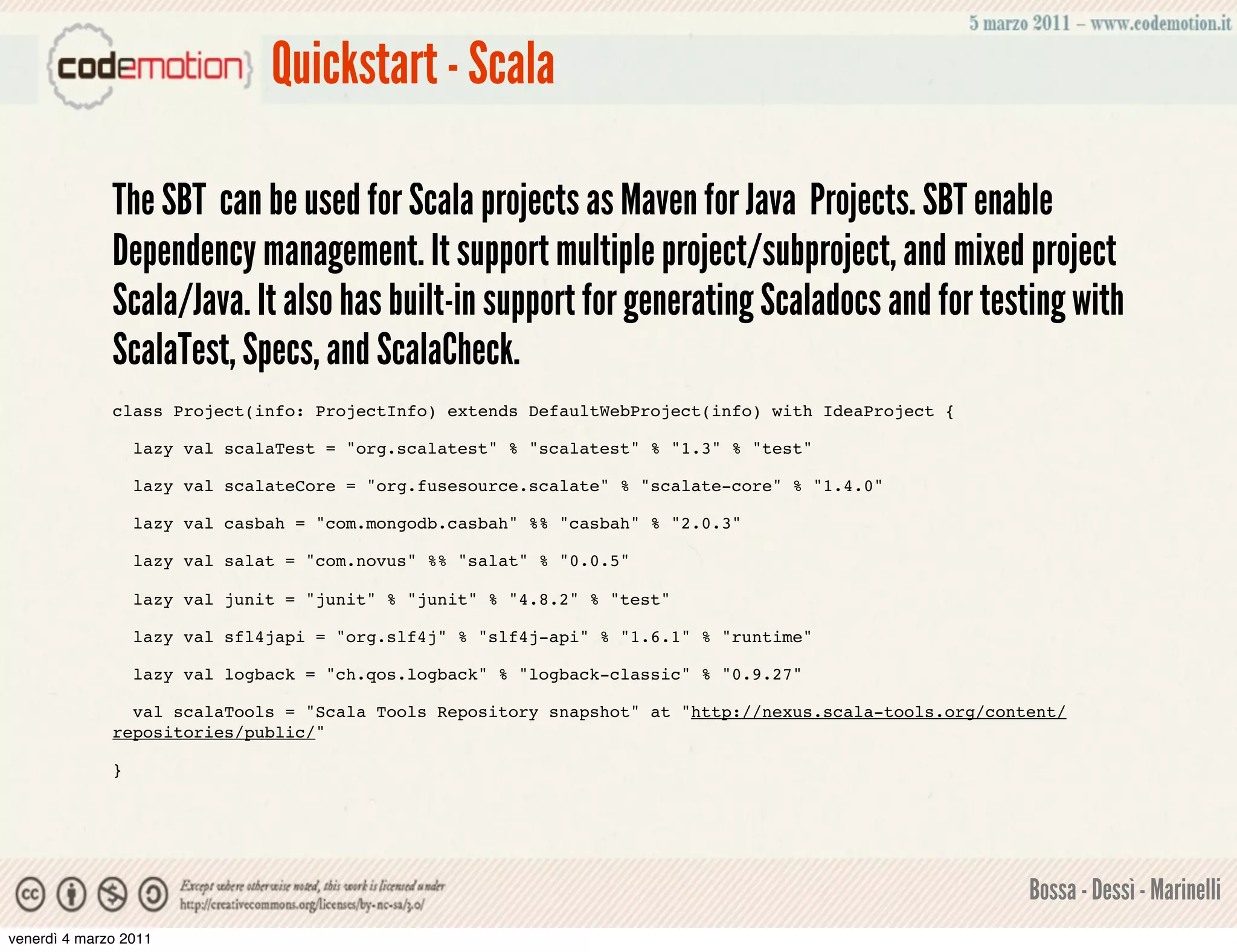 Quickstart - Scala

              The SBT can be used for Scala projects as Maven for Java Projects. SBT enable
              Dependency management. It support multiple project/subproject, and mixed project
              Scala/Java. It also has built-in support for generating Scaladocs and for testing with
              ScalaTest, Specs, and ScalaCheck.
              class Project(info: ProjectInfo) extends DefaultWebProject(info) with IdeaProject {

                  lazy val scalaTest = "org.scalatest" % "scalatest" % "1.3" % "test"

                  lazy val scalateCore = "org.fusesource.scalate" % "scalate-core" % "1.4.0"

                  lazy val casbah = "com.mongodb.casbah" %% "casbah" % "2.0.3"

                  lazy val salat = "com.novus" %% "salat" % "0.0.5"

                  lazy val junit = "junit" % "junit" % "4.8.2" % "test"

                  lazy val sfl4japi = "org.slf4j" % "slf4j-api" % "1.6.1" % "runtime"

                  lazy val logback = "ch.qos.logback" % "logback-classic" % "0.9.27"

                val scalaTools = "Scala Tools Repository snapshot" at "http://nexus.scala-tools.org/content/
              repositories/public/"

              }




                                                                                                        Bossa - Dessì - Marinelli
venerdì 4 marzo 2011
 