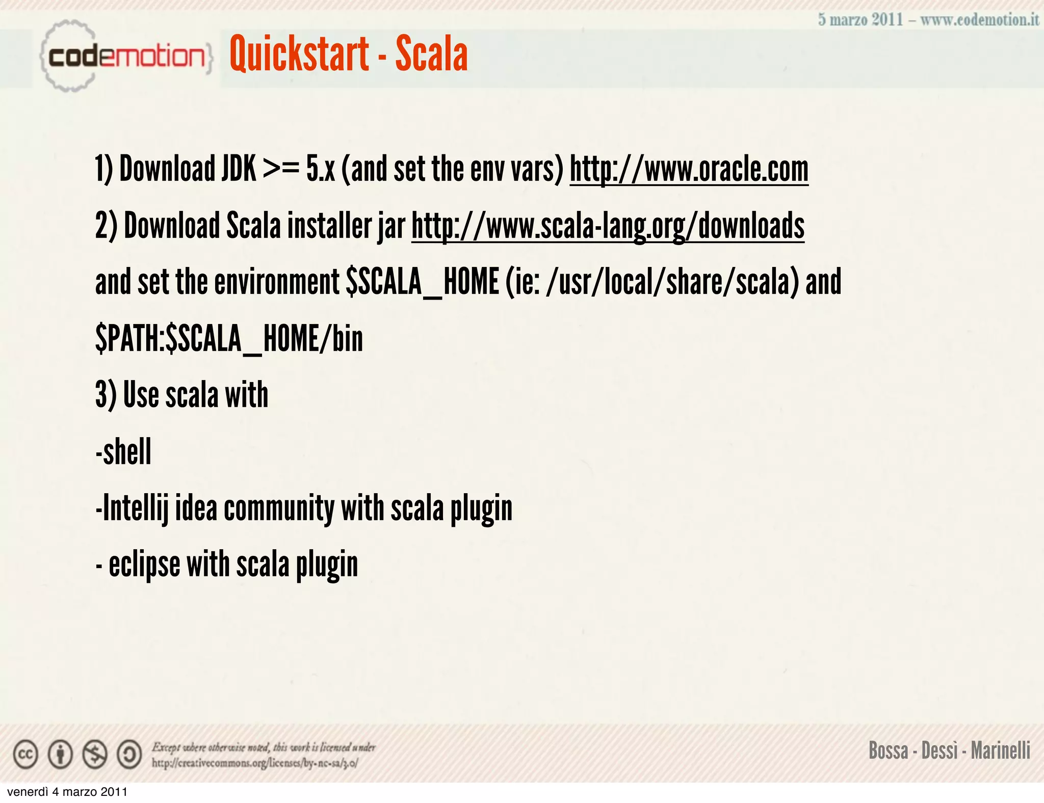 Quickstart - Scala

              1) Download JDK >= 5.x (and set the env vars) http://www.oracle.com
              2) Download Scala installer jar http://www.scala-lang.org/downloads
              and set the environment $SCALA_HOME (ie: /usr/local/share/scala) and
              $PATH:$SCALA_HOME/bin
              3) Use scala with
              -shell
              -Intellij idea community with scala plugin
              - eclipse with scala plugin



                                                                                     Bossa - Dessì - Marinelli
venerdì 4 marzo 2011
 