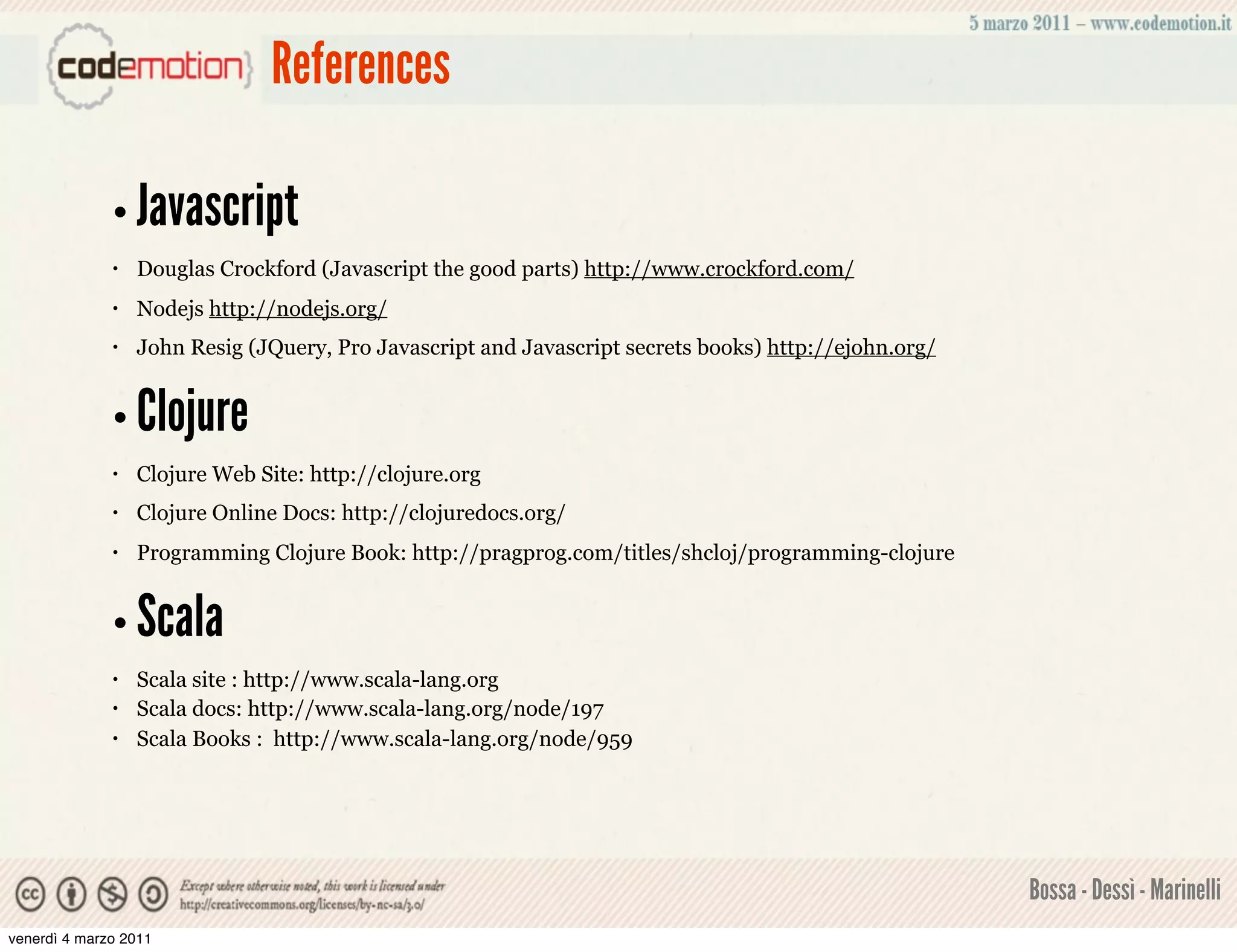 References

              • Javascript
              •   Douglas Crockford (Javascript the good parts) http://www.crockford.com/
              •   Nodejs http://nodejs.org/
              •   John Resig (JQuery, Pro Javascript and Javascript secrets books) http://ejohn.org/


              • Clojure
              •   Clojure Web Site: http://clojure.org
              •   Clojure Online Docs: http://clojuredocs.org/
              •   Programming Clojure Book: http://pragprog.com/titles/shcloj/programming-clojure


              • Scala
              •   Scala site : http://www.scala-lang.org
              •   Scala docs: http://www.scala-lang.org/node/197
              •   Scala Books : http://www.scala-lang.org/node/959




                                                                                                       Bossa - Dessì - Marinelli
venerdì 4 marzo 2011
 