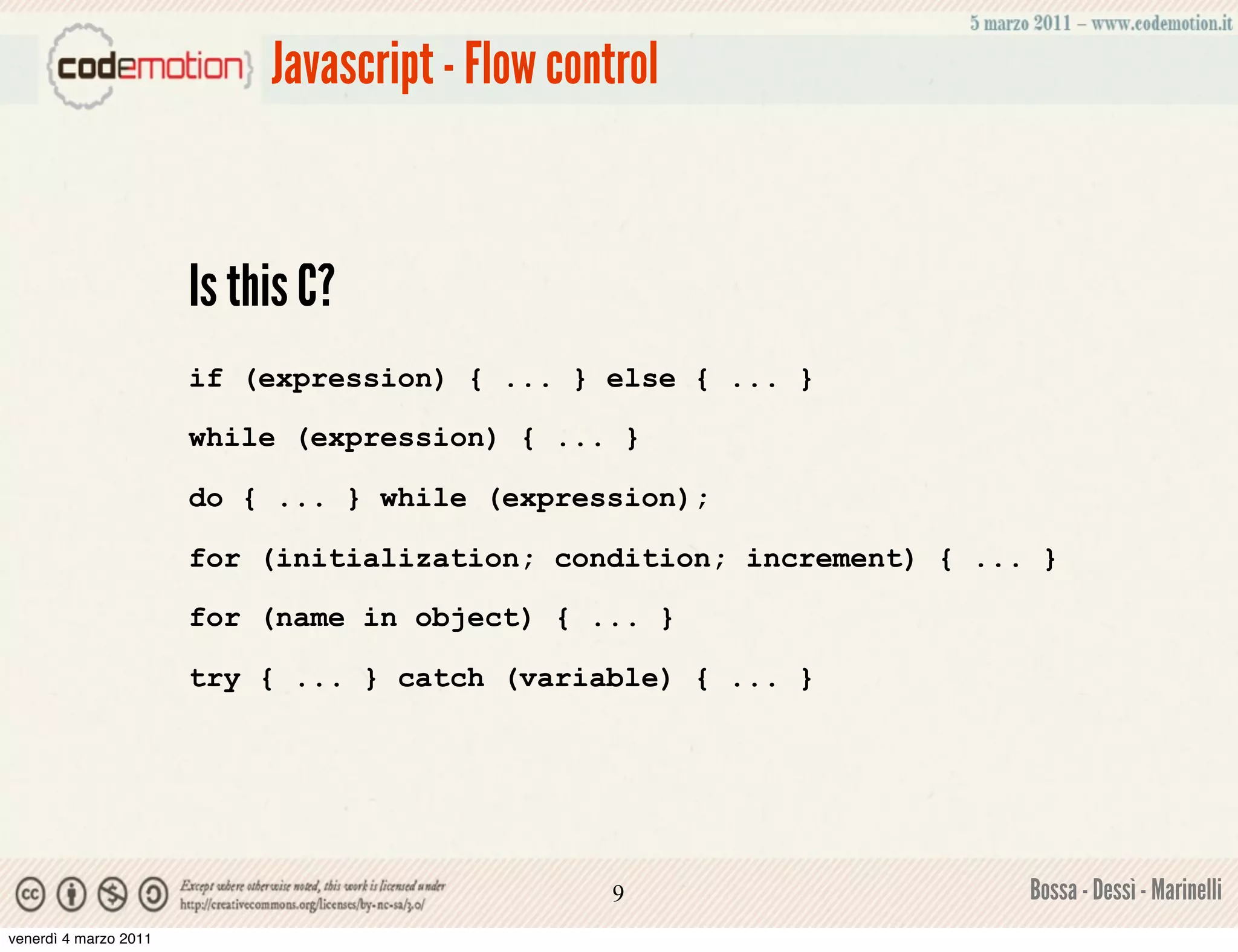 Javascript - Flow control


                       Is this C?
                       if (expression) { ... } else { ... }

                       while (expression) { ... }

                       do { ... } while (expression);

                       for (initialization; condition; increment) { ... }

                       for (name in object) { ... }

                       try { ... } catch (variable) { ... }




                                                  9                    Bossa - Dessì - Marinelli
venerdì 4 marzo 2011
 