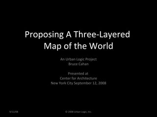 Proposing A Three-Layered  Map of the World An Urban Logic Project Bruce Cahan Presented at  Center for Architecture New York City September 12, 2008 9/12/08 © 2008 Urban Logic, Inc. 