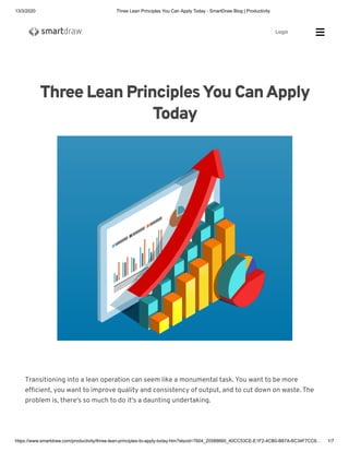 13/3/2020 Three Lean Principles You Can Apply Today - SmartDraw Blog | Productivity
https://www.smartdraw.com/productivity/three-lean-principles-to-apply-today.htm?slscid=7604_20588660_40CC53CE-E1F2-4CB0-B87A-6C34F7CC6… 1/7
Three Lean PrinciplesYou CanApply
Today
Transitioning into a lean operation can seem like a monumental task. You want to be more
efﬁcient, you want to improve quality and consistency of output, and to cut down on waste. The
problem is, there's so much to do it's a daunting undertaking.
Login Sea
 