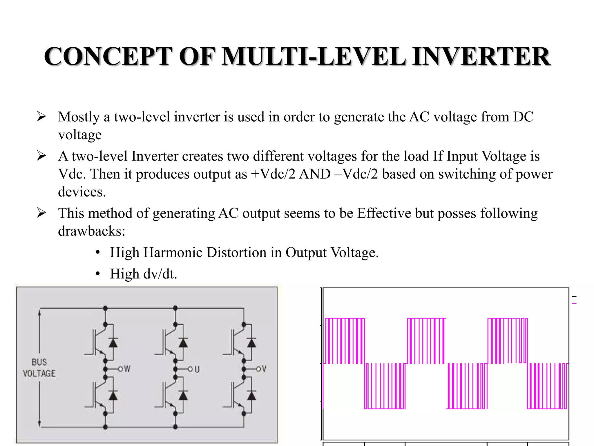 CONCEPT OF MULTI-LEVEL INVERTER
 Mostly a two-level inverter is used in order to generate the AC voltage from DC
voltage
 A two-level Inverter creates two different voltages for the load If Input Voltage is
Vdc. Then it produces output as +Vdc/2 AND –Vdc/2 based on switching of power
devices.
 This method of generating AC output seems to be Effective but posses following
drawbacks:
• High Harmonic Distortion in Output Voltage.
• High dv/dt.
 