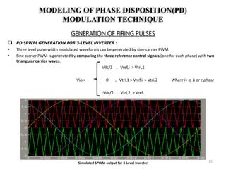 MODELING OF PHASE DISPOSITION(PD)
MODULATION TECHNIQUE
GENERATION OF FIRING PULSES
 PD SPWM GENERATION FOR 3-LEVEL INVERTER :
• Three level pulse width modulated waveforms can be generated by sine-carrier PWM.
• Sine carrier PWM is generated by comparing the three reference control signals (one for each phase) with two
triangular carrier waves.
Vdc/2 , Vref,i > Vtri,1
Vio = 0 , Vtri,1 > Vref,i > Vtri,2 Where i= a, b or c phase
-Vdc/2 , Vtri,2 > Vref,
Simulated SPWM output for 3-Level Inverter 15
 