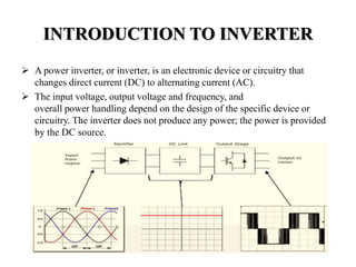 INTRODUCTION TO INVERTER
 A power inverter, or inverter, is an electronic device or circuitry that
changes direct current (DC) to alternating current (AC).
 The input voltage, output voltage and frequency, and
overall power handling depend on the design of the specific device or
circuitry. The inverter does not produce any power; the power is provided
by the DC source.
 