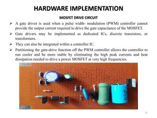 HARDWARE IMPLEMENTATION
MOSFET DRIVE CIRCUIT
 A gate driver is used when a pulse width- modulation (PWM) controller cannot
provide the output current required to drive the gate capacitance of the MOSFET.
 Gate drivers may be implemented as dedicated ICs, discrete transistors, or
transformers.
 They can also be integrated within a controller IC.
 Partitioning the gate-drive function off the PWM controller allows the controller to
run cooler and be more stable by eliminating the high peak currents and heat
dissipation needed to drive a power MOSFET at very high frequencies.
21
 