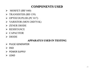 COMPONENTS USED
 MOSFET (IRF 840)
 TRANSISTER (BD 139)
 OPTOCOUPLER (PC 817)
 VARISTOR (MOV-20D751K)
 ZENER DIODE
 RESISTANCE
 CAPACITOR
 DIODE
APPARATUS USED IN TESTING
 PULSE GENERATOR
 DSO
 POWER SUPPLY
 LOAD
22
 