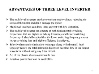 ADVANTAGES OF THREE LEVEL INVERTER
 The multilevel inverters produce common mode voltage, reducing the
stress of the motor and don’t damage the motor.
 Multilevel inverters can draw input current with low distortion.
 The multilevel inverter can operate at both fundamental switching
frequencies that are higher switching frequency and lower switching
frequency. It should be noted that the lower switching frequency means
lower switching loss and higher efficiency is achieved.
 Selective harmonic elimination technique along with the multi level
topology results the total harmonic distortion becomes low in the output
waveform without using any filter circuit.
 All of the phases share a common dc bus.
 Reactive power flow can be controlled.
27
 