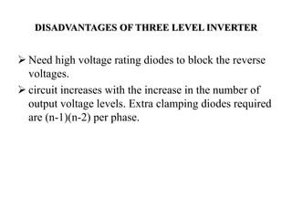 DISADVANTAGES OF THREE LEVEL INVERTER
 Need high voltage rating diodes to block the reverse
voltages.
 circuit increases with the increase in the number of
output voltage levels. Extra clamping diodes required
are (n-1)(n-2) per phase.
 