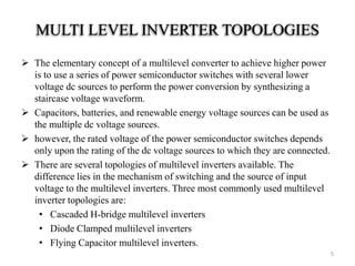 MULTI LEVEL INVERTER TOPOLOGIES
 The elementary concept of a multilevel converter to achieve higher power
is to use a series of power semiconductor switches with several lower
voltage dc sources to perform the power conversion by synthesizing a
staircase voltage waveform.
 Capacitors, batteries, and renewable energy voltage sources can be used as
the multiple dc voltage sources.
 however, the rated voltage of the power semiconductor switches depends
only upon the rating of the dc voltage sources to which they are connected.
 There are several topologies of multilevel inverters available. The
difference lies in the mechanism of switching and the source of input
voltage to the multilevel inverters. Three most commonly used multilevel
inverter topologies are:
• Cascaded H-bridge multilevel inverters
• Diode Clamped multilevel inverters
• Flying Capacitor multilevel inverters.
5
 