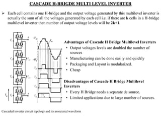 CASCADE H-BRIGDE MULTI LEVEL INVERTER
 Each cell contains one H-bridge and the output voltage generated by this multilevel inverter is
actually the sum of all the voltages generated by each cell i.e. if there are k cells in a H-bridge
multilevel inverter then number of output voltage levels will be 2k+1.
Advantages of Cascade H Bridge Multilevel Inverters
• Output voltages levels are doubled the number of
sources
• Manufacturing can be done easily and quickly
• Packaging and Layout is modularized.
• Cheap
Disadvantages of Cascade H Bridge Multilevel
Inverters
• Every H Bridge needs a separate dc source.
• Limited applications due to large number of sources.
Cascaded inverter circuit topology and its associated waveform
 