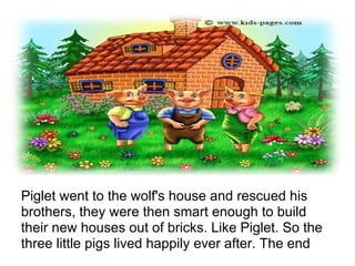 Piglet went to the wolf's house and rescued his
brothers, they were then smart enough to build
their new houses out of bricks. Like Piglet. So the
three little pigs lived happily ever after. The end
 