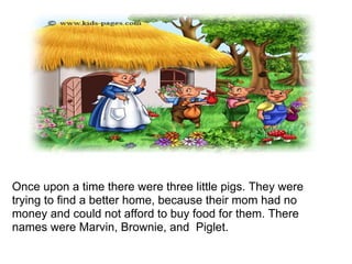Once upon a time there were three little pigs. They were
trying to find a better home, because their mom had no
money and could not afford to buy food for them. There
names were Marvin, Brownie, and Piglet.
 