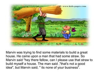 Marvin was trying to find some materials to build a great
house. He came upon a man that had some straw. So
Marvin said "hey there fellow, can I please use that straw to
build myself a house. The man said ,"that's not a good
idea", but Marvin said, " its none of your business".
 